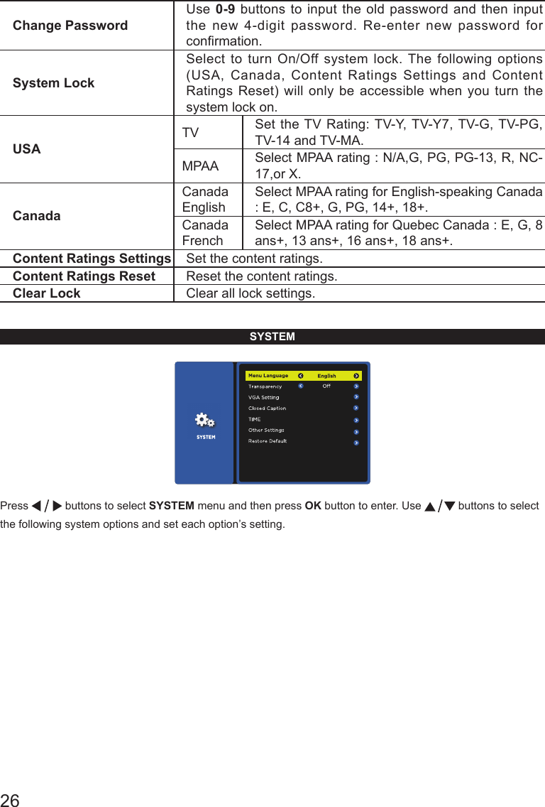 26Change PasswordUse 0-9 buttons to input the old password and then input the new 4-digit password. Re-enter new password for conrmation.System LockSelect to turn On/Off system lock. The following options (USA, Canada, Content Ratings Settings and Content Ratings Reset) will only be accessible when you turn the system lock on.USATV Set the TV Rating: TV-Y, TV-Y7, TV-G, TV-PG, TV-14 and TV-MA.MPAA Select MPAA rating : N/A,G, PG, PG-13, R, NC-17,or X.CanadaCanada EnglishSelect MPAA rating for English-speaking Canada : E, C, C8+, G, PG, 14+, 18+.Canada FrenchSelect MPAA rating for Quebec Canada : E, G, 8 ans+, 13 ans+, 16 ans+, 18 ans+.Content Ratings Settings Set the content ratings.Content Ratings Reset Reset the content ratings.Clear Lock Clear all lock settings. SYSTEMPress   buttons to select SYSTEM menu and then press OK button to enter. Use   buttons to select the following system options and set each option&rsquo;s setting.