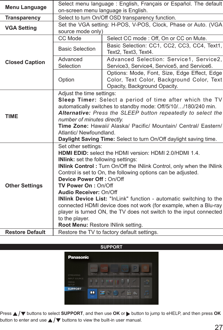       27Menu Language Select menu language : English, Fran&ccedil;ais or Espa&ntilde;ol. The default on-screen menu language is English.Transparency Select to turn On/Off OSD transparency function.VGA Setting Set the VGA setting: H-POS, V-POS, Clock, Phase or Auto. (VGA source mode only) Closed CaptionCC Mode Select CC mode : Off, On or CC on Mute.Basic Selection Basic Selection: CC1, CC2, CC3, CC4, Text1, Text2, Text3, Text4.Advanced SelectionAdvanced Selection: Service1, Service2, Service3, Service4, Service5, and Service6.OptionOptions: Mode, Font, Size, Edge Effect, Edge Color, Text Color, Background Color, Text Opacity, Background Opacity.TIMEAdjust the time settings:Sleep Timer: Select a period of time after which the TV automatically switches to standby mode: Off/5/10/&hellip;/180/240 min. Alternative: Press the SLEEP button repeatedly to select the number of minutes directly.  Time Zone: Hawaii/ Alaska/ Pacific/ Mountain/ Central/ Eastern/ Atlantic/ Newfoundland.  Daylight Saving Time: Select to turn On/Off daylight saving time.Other SettingsSet other settings:HDMI EDID: select the HDMI version: HDMI 2.0/HDMI 1.4.INlink: set the following settings:INlink Control : Turn On/Off the INlink Control, only when the INlink Control is set to On, the following options can be adjusted.Device Power Off : On/OffTV Power On : On/OffAudio Receiver: On/OffINlink Device List: "InLink" function - automatic switching to the connected HDMI device does not work (for example, when a Blu-ray player is turned ON, the TV does not switch to the input connected to the player.Root Menu: Restore INlink setting.Restore Default Restore the TV to factory default settings.SUPPORTPress   buttons to select SUPPORT, and then use OK or   button to jump to eHELP, and then press OK button to enter and use   buttons to view the built-in user manual.