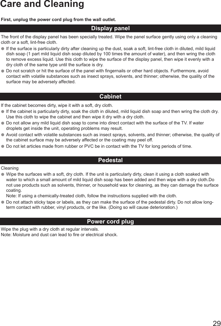       29Care and CleaningFirst, unplug the power cord plug from the wall outlet.Display panelThe front of the display panel has been specially treated. Wipe the panel surface gently using only a cleaning cloth or a soft, lint-free cloth. If the surface is particularly dirty after cleaning up the dust, soak a soft, lint-free cloth in diluted, mild liquid dish soap (1 part mild liquid dish soap diluted by 100 times the amount of water), and then wring the cloth to remove excess liquid. Use this cloth to wipe the surface of the display panel, then wipe it evenly with a dry cloth of the same type until the surface is dry.Do not scratch or hit the surface of the panel with ngernails or other hard objects. Furthermore, avoid contact with volatile substances such as insect sprays, solvents, and thinner; otherwise, the quality of the surface may be adversely affected.CabinetIf the cabinet becomes dirty, wipe it with a soft, dry cloth.If the cabinet is particularly dirty, soak the cloth in diluted, mild liquid dish soap and then wring the cloth dry. Use this cloth to wipe the cabinet and then wipe it dry with a dry cloth. Do not allow any mild liquid dish soap to come into direct contact with the surface of the TV. If water droplets get inside the unit, operating problems may result. Avoid contact with volatile substances such as insect sprays, solvents, and thinner; otherwise, the quality of the cabinet surface may be adversely affected or the coating may peel off. Do not let articles made from rubber or PVC be in contact with the TV for long periods of time.PedestalCleaningWipe the surfaces with a soft, dry cloth. If the unit is particularly dirty, clean it using a cloth soaked with water to which a small amount of mild liquid dish soap has been added and then wipe with a dry cloth.Do not use products such as solvents, thinner, or household wax for cleaning, as they can damage the surface coating. Note: If using a chemically-treated cloth, follow the instructions supplied with the cloth. Do not attach sticky tape or labels, as they can make the surface of the pedestal dirty. Do not allow long-term contact with rubber, vinyl products, or the like. (Doing so will cause deterioration.)Power cord plugWipe the plug with a dry cloth at regular intervals. Note: Moisture and dust can lead to re or electrical shock.