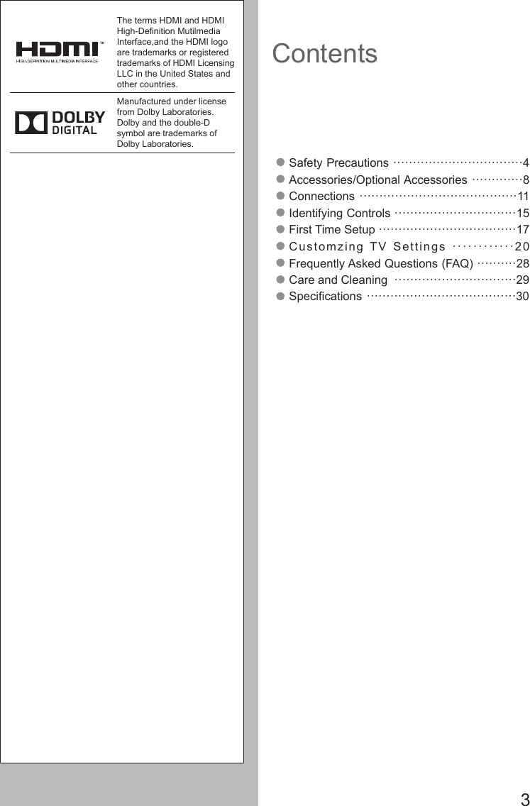       3ContentsSafety Precautions &middot;&middot;&middot;&middot;&middot;&middot;&middot;&middot;&middot;&middot;&middot;&middot;&middot;&middot;&middot;&middot;&middot;&middot;&middot;&middot;&middot;&middot;&middot;&middot;&middot;&middot;&middot;&middot;&middot;&middot;&middot;&middot;&middot;4Accessories/Optional Accessories &middot;&middot;&middot;&middot;&middot;&middot;&middot;&middot;&middot;&middot;&middot;&middot;&middot;8Connections &middot;&middot;&middot;&middot;&middot;&middot;&middot;&middot;&middot;&middot;&middot;&middot;&middot;&middot;&middot;&middot;&middot;&middot;&middot;&middot;&middot;&middot;&middot;&middot;&middot;&middot;&middot;&middot;&middot;&middot;&middot;&middot;&middot;&middot;&middot;&middot;&middot;&middot;&middot;&middot;11Identifying Controls &middot;&middot;&middot;&middot;&middot;&middot;&middot;&middot;&middot;&middot;&middot;&middot;&middot;&middot;&middot;&middot;&middot;&middot;&middot;&middot;&middot;&middot;&middot;&middot;&middot;&middot;&middot;&middot;&middot;&middot;&middot;15First Time Setup &middot;&middot;&middot;&middot;&middot;&middot;&middot;&middot;&middot;&middot;&middot;&middot;&middot;&middot;&middot;&middot;&middot;&middot;&middot;&middot;&middot;&middot;&middot;&middot;&middot;&middot;&middot;&middot;&middot;&middot;&middot;&middot;&middot;&middot;&middot;17Customzing TV Settings &middot;&middot;&middot;&middot;&middot;&middot;&middot;&middot;&middot;&middot;&middot;&middot;20                Frequently Asked Questions (FAQ) &middot;&middot;&middot;&middot;&middot;&middot;&middot;&middot;&middot;&middot;28Care and Cleaning  &middot;&middot;&middot;&middot;&middot;&middot;&middot;&middot;&middot;&middot;&middot;&middot;&middot;&middot;&middot;&middot;&middot;&middot;&middot;&middot;&middot;&middot;&middot;&middot;&middot;&middot;&middot;&middot;&middot;&middot;&middot;29Specications &middot;&middot;&middot;&middot;&middot;&middot;&middot;&middot;&middot;&middot;&middot;&middot;&middot;&middot;&middot;&middot;&middot;&middot;&middot;&middot;&middot;&middot;&middot;&middot;&middot;&middot;&middot;&middot;&middot;&middot;&middot;&middot;&middot;&middot;&middot;&middot;&middot;&middot;30The terms HDMI and HDMI High-Denition Mutilmedia Interface,and the HDMI logo are trademarks or registered trademarks of HDMI Licensing LLC in the United States and other countries.Manufactured under license from Dolby Laboratories. Dolby and the double-D symbol are trademarks of Dolby Laboratories.