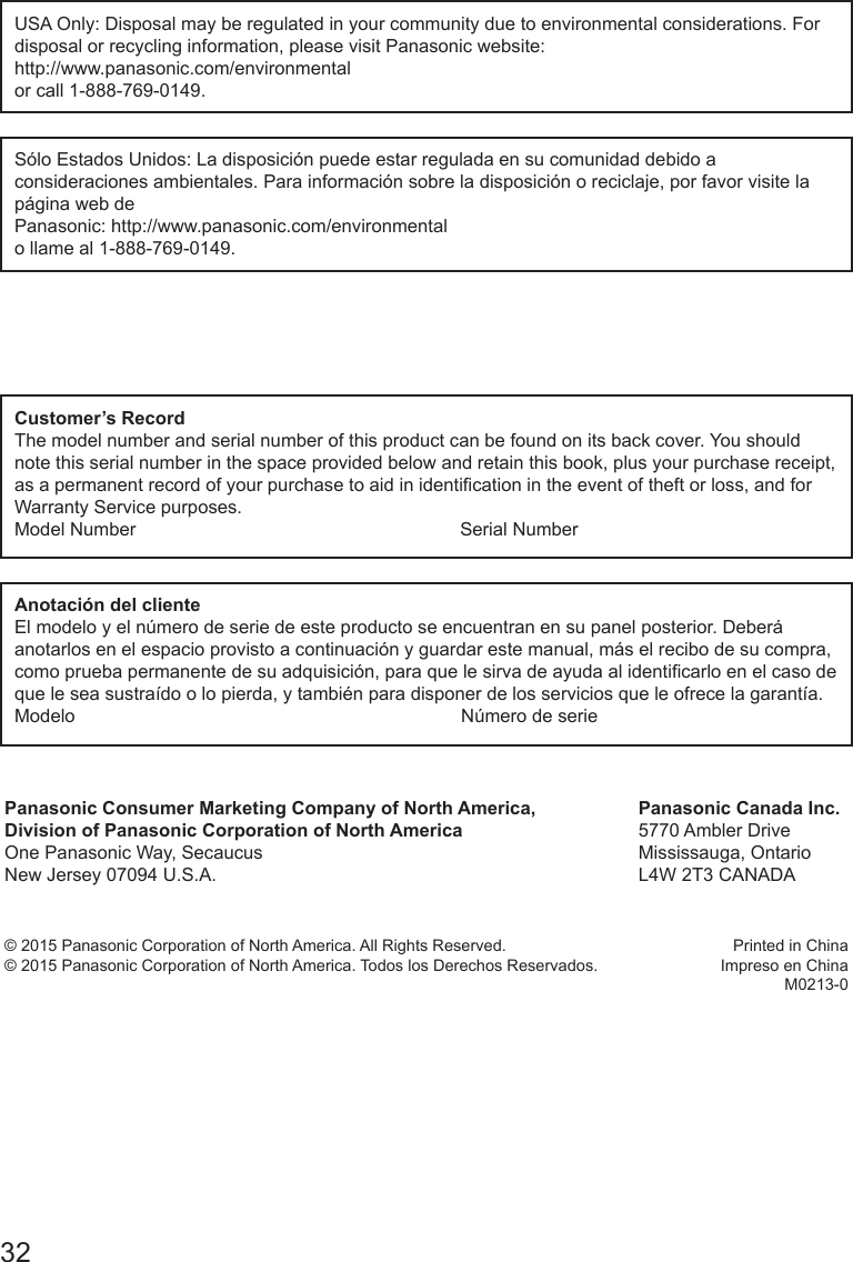 32USA Only: Disposal may be regulated in your community due to environmental considerations. For disposal or recycling information, please visit Panasonic website: http://www.panasonic.com/environmentalor call 1-888-769-0149.S&oacute;lo Estados Unidos: La disposici&oacute;n puede estar regulada en su comunidad debido a consideraciones ambientales. Para informaci&oacute;n sobre la disposici&oacute;n o reciclaje, por favor visite la p&aacute;gina web de Panasonic: http://www.panasonic.com/environmental o llame al 1-888-769-0149.Customer&rsquo;s RecordThe model number and serial number of this product can be found on its back cover. You should note this serial number in the space provided below and retain this book, plus your purchase receipt, as a permanent record of your purchase to aid in identication in the event of theft or loss, and for Warranty Service purposes.Model Number                                                               Serial NumberAnotaci&oacute;n del clienteEl modelo y el n&uacute;mero de serie de este producto se encuentran en su panel posterior. Deber&aacute; anotarlos en el espacio provisto a continuaci&oacute;n y guardar este manual, m&aacute;s el recibo de su compra, como prueba permanente de su adquisici&oacute;n, para que le sirva de ayuda al identicarlo en el caso de que le sea sustra&iacute;do o lo pierda, y tambi&eacute;n para disponer de los servicios que le ofrece la garant&iacute;a.Modelo                                                                           N&uacute;mero de seriePanasonic Consumer Marketing Company of North America,Division of Panasonic Corporation of North AmericaOne Panasonic Way, SecaucusNew Jersey 07094 U.S.A.Panasonic Canada Inc.5770 Ambler DriveMississauga, OntarioL4W 2T3 CANADA&copy; 2015 Panasonic Corporation of North America. All Rights Reserved.&copy; 2015 Panasonic Corporation of North America. Todos los Derechos Reservados.Printed in ChinaImpreso en ChinaM0213-0