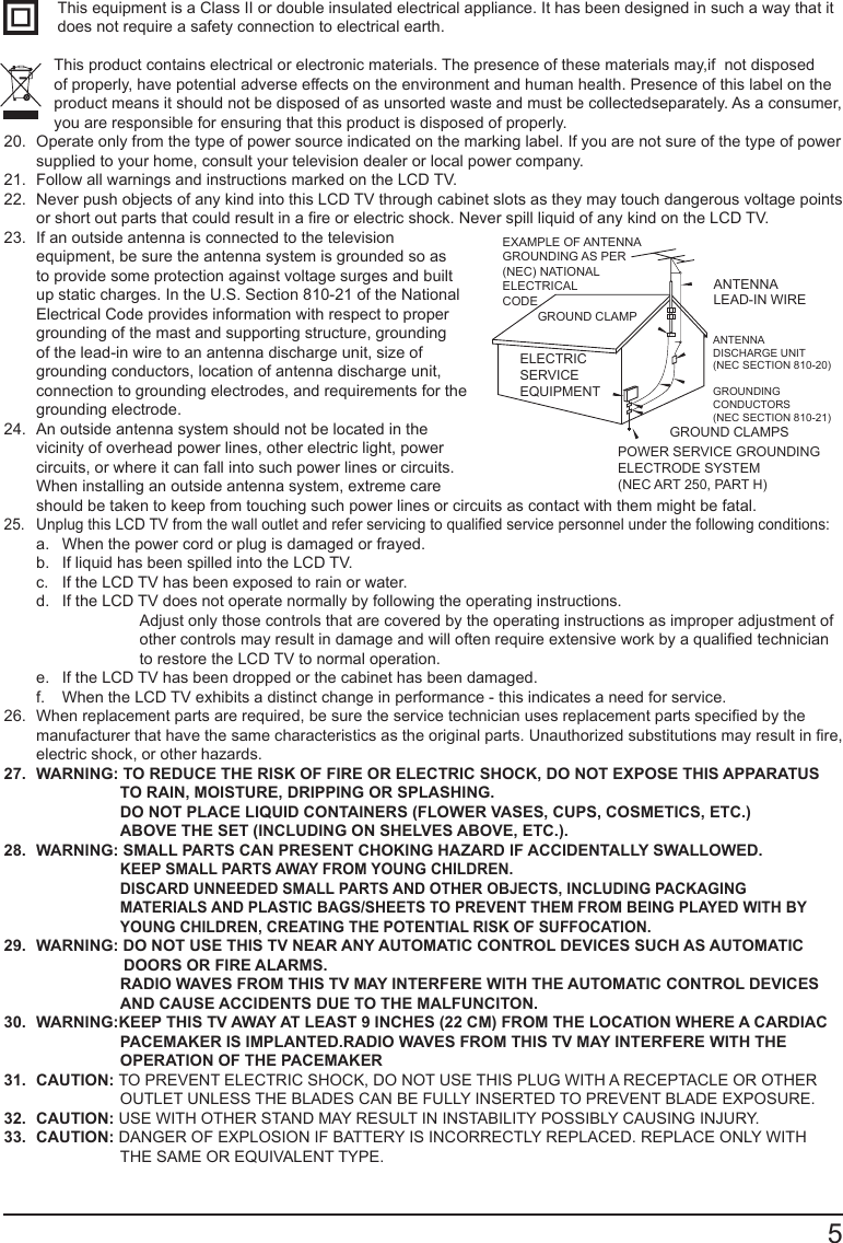       5This equipment is a Class II or double insulated electrical appliance. It has been designed in such a way that it does not require a safety connection to electrical earth.This product contains electrical or electronic materials. The presence of these materials may,if  not disposed          of properly, have potential adverse effects on the environment and human health. Presence of this label on the product means it should not be disposed of as unsorted waste and must be collectedseparately. As a consumer, you are responsible for ensuring that this product is disposed of properly.20.  Operate only from the type of power source indicated on the marking label. If you are not sure of the type of power supplied to your home, consult your television dealer or local power company.21.  Follow all warnings and instructions marked on the LCD TV.22.  Never push objects of any kind into this LCD TV through cabinet slots as they may touch dangerous voltage points or short out parts that could result in a re or electric shock. Never spill liquid of any kind on the LCD TV.23.  If an outside antenna is connected to the television equipment, be sure the antenna system is grounded so as to provide some protection against voltage surges and built up static charges. In the U.S. Section 810-21 of the National Electrical Code provides information with respect to proper grounding of the mast and supporting structure, grounding of the lead-in wire to an antenna discharge unit, size of grounding conductors, location of antenna discharge unit, connection to grounding electrodes, and requirements for the grounding electrode.24.  An outside antenna system should not be located in the vicinity of overhead power lines, other electric light, power circuits, or where it can fall into such power lines or circuits. When installing an outside antenna system, extreme care should be taken to keep from touching such power lines or circuits as contact with them might be fatal.25.  Unplug this LCD TV from the wall outlet and refer servicing to qualied service personnel under the following conditions: a.  When the power cord or plug is damaged or frayed. b.  If liquid has been spilled into the LCD TV. c.  If the LCD TV has been exposed to rain or water. d.  If the LCD TV does not operate normally by following the operating instructions.    Adjust only those controls that are covered by the operating instructions as improper adjustment of other controls may result in damage and will often require extensive work by a qualied technician to restore the LCD TV to normal operation. e.  If the LCD TV has been dropped or the cabinet has been damaged. f.  When the LCD TV exhibits a distinct change in performance - this indicates a need for service.26.  When replacement parts are required, be sure the service technician uses replacement parts specied by the manufacturer that have the same characteristics as the original parts. Unauthorized substitutions may result in re, electric shock, or other hazards.27.  WARNING: TO REDUCE THE RISK OF FIRE OR ELECTRIC SHOCK, DO NOT EXPOSE THIS APPARATUS  TO RAIN, MOISTURE, DRIPPING OR SPLASHING.DO NOT PLACE LIQUID CONTAINERS (FLOWER VASES, CUPS, COSMETICS, ETC.)ABOVE THE SET (INCLUDING ON SHELVES ABOVE, ETC.).28.  WARNING: SMALL PARTS CAN PRESENT CHOKING HAZARD IF ACCIDENTALLY SWALLOWED.KEEP SMALL PARTS AWAY FROM YOUNG CHILDREN.DISCARD UNNEEDED SMALL PARTS AND OTHER OBJECTS, INCLUDING PACKAGING  MATERIALS AND PLASTIC BAGS/SHEETS TO PREVENT THEM FROM BEING PLAYED WITH BY YOUNG CHILDREN, CREATING THE POTENTIAL RISK OF SUFFOCATION.29.  WARNING: DO NOT USE THIS TV NEAR ANY AUTOMATIC CONTROL DEVICES SUCH AS AUTOMATIC                            DOORS OR FIRE ALARMS. RADIO WAVES FROM THIS TV MAY INTERFERE WITH THE AUTOMATIC CONTROL DEVICESAND CAUSE ACCIDENTS DUE TO THE MALFUNCITON.30.  WARNING:KEEP THIS TV AWAY AT LEAST 9 INCHES (22 CM) FROM THE LOCATION WHERE A CARDIAC PACEMAKER IS IMPLANTED.RADIO WAVES FROM THIS TV MAY INTERFERE WITH THE OPERATION OF THE PACEMAKER31.  CAUTION: TO PREVENT ELECTRIC SHOCK, DO NOT USE THIS PLUG WITH A RECEPTACLE OR OTHER OUTLET UNLESS THE BLADES CAN BE FULLY INSERTED TO PREVENT BLADE EXPOSURE.32.  CAUTION: USE WITH OTHER STAND MAY RESULT IN INSTABILITY POSSIBLY CAUSING INJURY.33.  CAUTION: DANGER OF EXPLOSION IF BATTERY IS INCORRECTLY REPLACED. REPLACE ONLY WITH THE SAME OR EQUIVALENT TYPE.EXAMPLE OF ANTENNA GROUNDING AS PER(NEC) NATIONAL ELECTRICALCODEGROUND CLAMPELECTRIC SERVICE EQUIPMENTANTENNALEAD-IN WIREANTENNADISCHARGE UNIT (NEC SECTION 810-20)GROUNDING CONDUCTORS (NEC SECTION 810-21)GROUND CLAMPSPOWER SERVICE GROUNDING ELECTRODE SYSTEM (NEC ART 250, PART H)