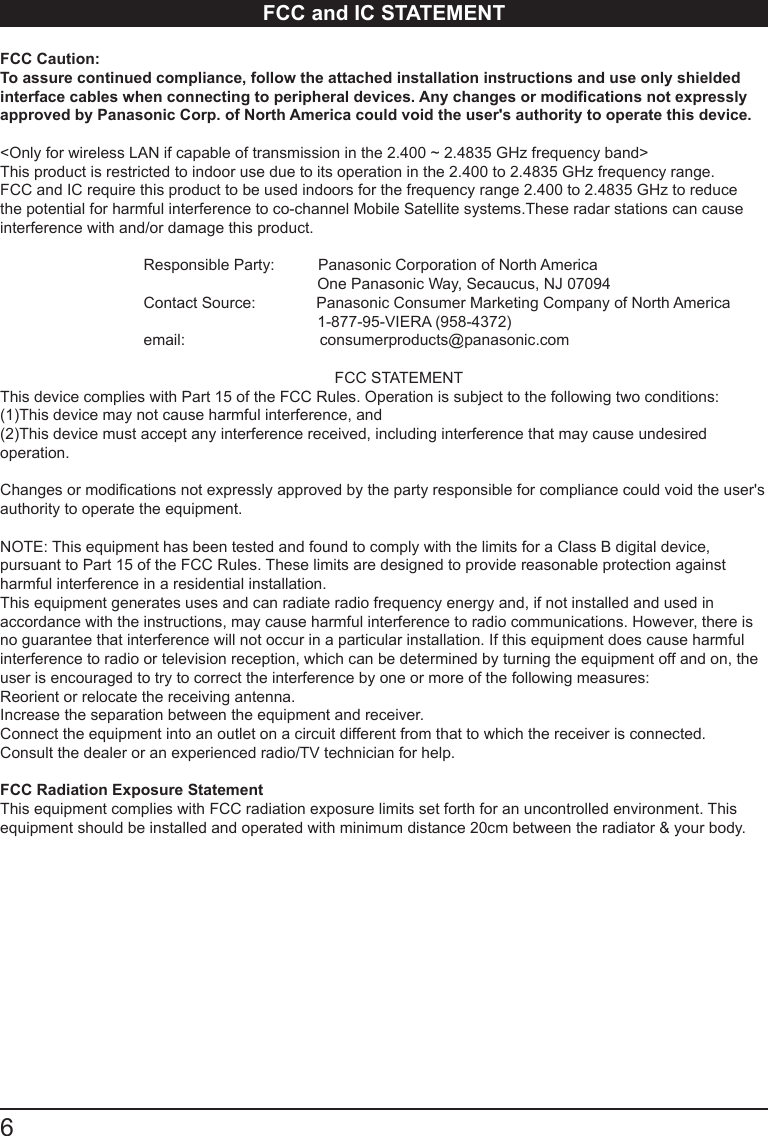 6      FCC and IC STATEMENTFCC Caution: To assure continued compliance, follow the attached installation instructions and use only shielded interface cables when connecting to peripheral devices. Any changes or modications not expressly approved by Panasonic Corp. of North America could void the user's authority to operate this device.<Only for wireless LAN if capable of transmission in the 2.400 ~ 2.4835 GHz frequency band>This product is restricted to indoor use due to its operation in the 2.400 to 2.4835 GHz frequency range. FCC and IC require this product to be used indoors for the frequency range 2.400 to 2.4835 GHz to reduce the potential for harmful interference to co-channel Mobile Satellite systems.These radar stations can cause interference with and/or damage this product.                                  Responsible Party:          Panasonic Corporation of North America                                                                         One Panasonic Way, Secaucus, NJ 07094                                 Contact Source:              Panasonic Consumer Marketing Company of North America                                                                         1-877-95-VIERA (958-4372)                                 email:                               consumerproducts@panasonic.com                                                                             FCC STATEMENTThis device complies with Part 15 of the FCC Rules. Operation is subject to the following two conditions:(1)This device may not cause harmful interference, and(2)This device must accept any interference received, including interference that may cause undesired operation. Changes or modications not expressly approved by the party responsible for compliance could void the user's authority to operate the equipment.NOTE: This equipment has been tested and found to comply with the limits for a Class B digital device, pursuant to Part 15 of the FCC Rules. These limits are designed to provide reasonable protection against harmful interference in a residential installation.This equipment generates uses and can radiate radio frequency energy and, if not installed and used in accordance with the instructions, may cause harmful interference to radio communications. However, there is no guarantee that interference will not occur in a particular installation. If this equipment does cause harmful interference to radio or television reception, which can be determined by turning the equipment off and on, the user is encouraged to try to correct the interference by one or more of the following measures:Reorient or relocate the receiving antenna.Increase the separation between the equipment and receiver.Connect the equipment into an outlet on a circuit different from that to which the receiver is connected.Consult the dealer or an experienced radio/TV technician for help.FCC Radiation Exposure StatementThis equipment complies with FCC radiation exposure limits set forth for an uncontrolled environment. This equipment should be installed and operated with minimum distance 20cm between the radiator &amp; your body.