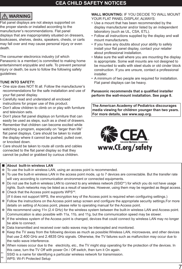       7CEA CHILD SAFETY NOTICESWARNINGFlat panel displays are not always supported on the proper stands or installed according to the manufacturer&rsquo;s recommendations. Flat panel displays that are inappropriately situated on dressers, bookcases, shelves, desks, speakers, chests, or carts may fall over and may cause personal injury or even death. The consumer electronics industry (of which Panasonic is a member) is committed to making home entertainment enjoyable and safe. To prevent personal injury or death, be sure to follow the following safety guidelines: TUNE INTO SAFETY: &bull;  One size does NOT t all. Follow the manufacturer&rsquo;s recommendations for the safe installation and use of your at panel display. &bull;  Carefully read and understand all enclosed instructions for proper use of this product. &bull;  Don&rsquo;t allow children to climb on or play with furniture and television sets. &bull;  Don&rsquo;t place at panel displays on furniture that can easily be used as steps, such as a chest of drawers. &bull;  Remember that children can become excited while watching a program, especially on &ldquo;larger than life&rdquo;  at panel displays. Care should be taken to install the display where it cannot be pushed, pulled over, or knocked down. &bull;  Care should be taken to route all cords and cables connected to the at panel display so that they cannot be pulled or grabbed by curious children. WALL MOUNTING: IF YOU DECIDE TO WALL MOUNT YOUR FLAT PANEL DISPLAY, ALWAYS: &bull;  Use a mount that has been recommended by the display manufacturer and/or listed by an independent  laboratory (such as UL, CSA, ETL). &bull;  Follow all instructions supplied by the display and wall mount manufacturers. &bull;  If you have any doubts about your ability to safely install your at panel display, contact your retailer about professional installation. &bull;  Make sure the wall where you are mounting the display is appropriate. Some wall mounts are not designed to be mounted to walls with steel studs or old cinder block construction. If you are unsure, contact a professional installer. &bull;  A minimum of two people are required for installation.  Flat panel displays can be heavy. Panasonic recommends that a qualied installer perform the wall-mount installation. See page 8.The American Academy of Pediatrics discourages media viewing for children younger than two years. For more details, see www.aap.org.*&sup1;*&sup2;About  built-in wireless LAN To use the built-in wireless LAN, using an access point is recommended. To use the built-in wireless LAN in the access point mode, up to 7 devices are connectable. But the transfer rate will vary according to communication environment or connected equipments. Do not use the built-in wireless LAN to connect to any wireless network (SSID*&sup1;) for which you do not have usage rights. Such networks may be listed as a result of searches. However, using them may be regarded as illegal access. Check that the Access point supports WPS*&sup2;. (If it does not support WPS, the encryption key of the Access point is required when conguring settings.) Follow the instructions on the Access point setup screen and congure the appropriate security settings.For more details on setting of Access point, please refer to operating manual for the Access point. We recommend using 11n (2.4 GHz) for the wireless system between the built-in wireless LAN and Access point.Communication is also possible with 11a, 11b, and 11g, but the communication speed may be slower. If the wireless system of the Access point is changed, devices that could connect by wireless LAN may no longer be able to connect. Data transmitted and received over radio waves may be intercepted and monitored. Keep the TV away from the following devices as much as possible:Wireless LAN, microwaves, and other devices that use 2.400 GHz and 2.4835 GHz signals. Otherwise, the TV failures such as malfunction may occur due to the radio wave interference. When noises occur due to the   electricity, etc., the TV might stop operating for the protection of the devices. In this case, turn the TV Off with power On / Off switch, then turn it On again.SSID is a name for identifying a particular wireless network for transmission.WPS: Wi-Fi Protected Setup