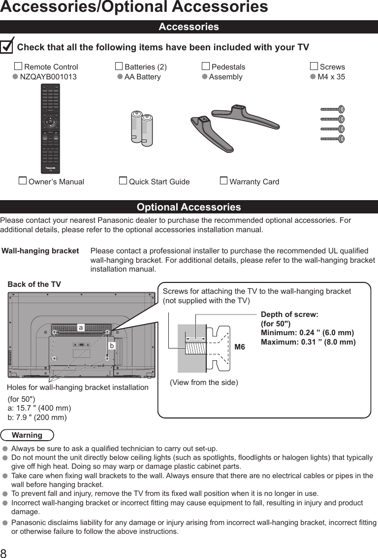 8Accessories/Optional AccessoriesAccessories Check that all the following items have been included with your TV        Remote Control   NZQAYB001013        Batteries (2)      AA Battery          Pedestals      Assembly             Screws            M4 x 35           Owner&rsquo;s Manual           Quick Start Guide                Warranty CardOptional AccessoriesPlease contact your nearest Panasonic dealer to purchase the recommended optional accessories. For additional details, please refer to the optional accessories installation manual.Wall-hanging bracket Please contact a professional installer to purchase the recommended UL qualied wall-hanging bracket. For additional details, please refer to the wall-hanging bracket installation manual.(for 50")a: 15.7 " (400 mm)b: 7.9 " (200 mm)Back of the TVHoles for wall-hanging bracket installationabScrews for attaching the TV to the wall-hanging bracket(not supplied with the TV)Depth of screw:(for 50")Minimum: 0.24 &rdquo; (6.0 mm)Maximum: 0.31 &rdquo; (8.0 mm)M6(View from the side)WarningAlways be sure to ask a qualied technician to carry out set-up. Do not mount the unit directly below ceiling lights (such as spotlights, oodlights or halogen lights) that typically give off high heat. Doing so may warp or damage plastic cabinet parts. Take care when xing wall brackets to the wall. Always ensure that there are no electrical cables or pipes in the wall before hanging bracket. To prevent fall and injury, remove the TV from its xed wall position when it is no longer in use. Incorrect wall-hanging bracket or incorrect tting may cause equipment to fall, resulting in injury and product damage.Panasonic disclaims liability for any damage or injury arising from incorrect wall-hanging bracket, incorrect tting or otherwise failure to follow the above instructions. 