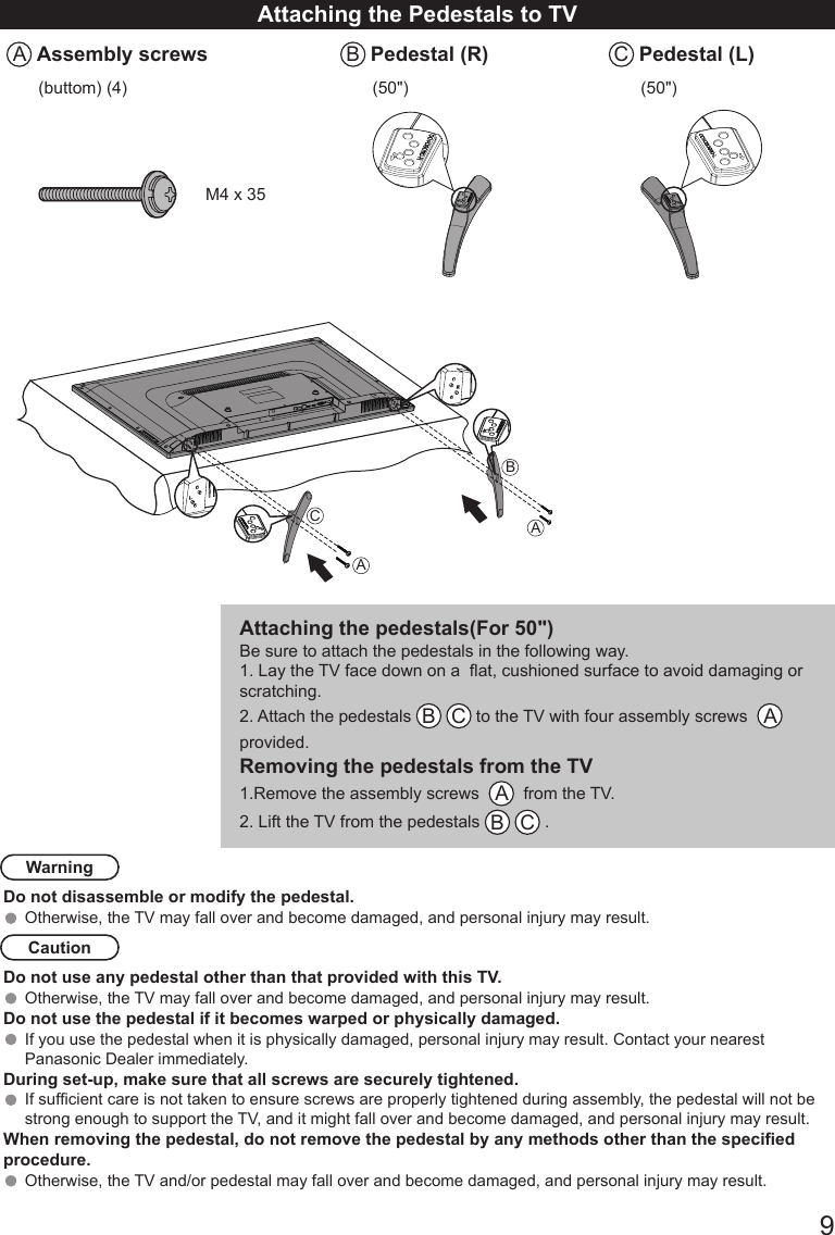       9Attaching the Pedestals to TVA Assembly screws B Pedestal (R) C Pedestal (L)(buttom) (4) (50") (50")M4 x 35AABCAttaching the pedestals(For 50")Be sure to attach the pedestals in the following way.1. Lay the TV face down on a  at, cushioned surface to avoid damaging or scratching. 2. Attach the pedestals  B C to the TV with four assembly screws   A   provided. Removing the pedestals from the TV1.Remove the assembly screws   A  from the TV. 2. Lift the TV from the pedestals  B C . WarningDo not disassemble or modify the pedestal.Otherwise, the TV may fall over and become damaged, and personal injury may result. CautionDo not use any pedestal other than that provided with this TV.Otherwise, the TV may fall over and become damaged, and personal injury may result. Do not use the pedestal if it becomes warped or physically damaged. If you use the pedestal when it is physically damaged, personal injury may result. Contact your nearest Panasonic Dealer immediately. During set-up, make sure that all screws are securely tightened.If sufcient care is not taken to ensure screws are properly tightened during assembly, the pedestal will not be strong enough to support the TV, and it might fall over and become damaged, and personal injury may result.When removing the pedestal, do not remove the pedestal by any methods other than the specied procedure.Otherwise, the TV and/or pedestal may fall over and become damaged, and personal injury may result.