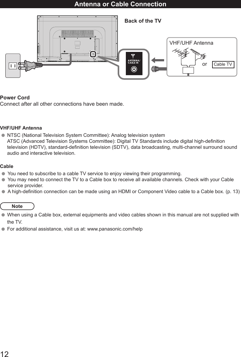 12Antenna or Cable ConnectionPower CordConnect after all other connections have been made.VHF/UHF AntennaNTSC (National Television System Committee): Analog television systemATSC (Advanced Television Systems Committee): Digital TV Standards include digital high-denition television (HDTV), standard-denition television (SDTV), data broadcasting, multi-channel surround sound audio and interactive television.CableYou need to subscribe to a cable TV service to enjoy viewing their programming. You may need to connect the TV to a Cable box to receive all available channels. Check with your Cable service provider.A high-denition connection can be made using an HDMI or Component Video cable to a Cable box. (p. 13)NoteWhen using a Cable box, external equipments and video cables shown in this manual are not supplied with the TV.  For additional assistance, visit us at: www.panasonic.com/help                                                           13.50 Back of the TVVHF/UHF Antennaor Cable TV