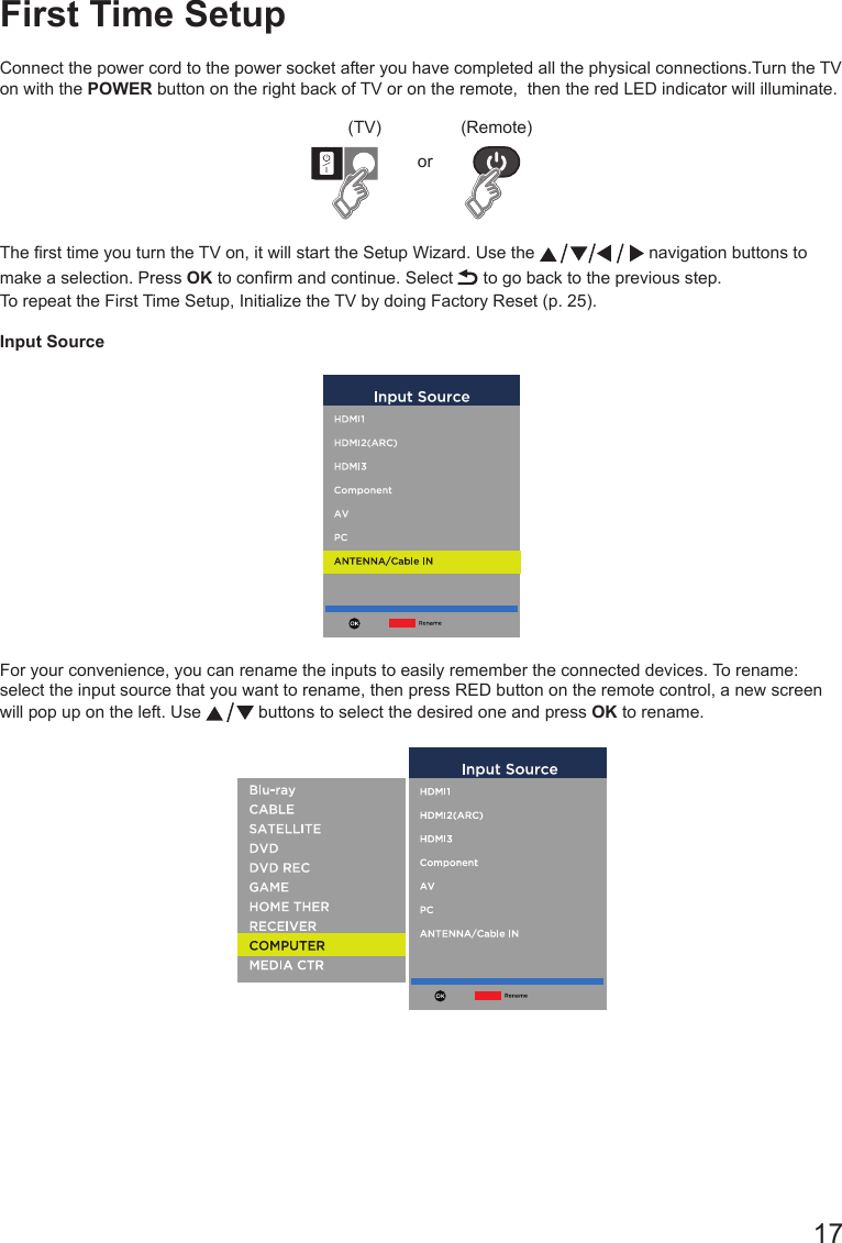       17First Time SetupConnect the power cord to the power socket after you have completed all the physical connections.Turn the TV on with the POWER button on the right back of TV or on the remote,  then the red LED indicator will illuminate.(TV) (Remote)orThe rst time you turn the TV on, it will start the Setup Wizard. Use the   navigation buttons to make a selection. Press OK to conrm and continue. Select   to go back to the previous step.To repeat the First Time Setup, Initialize the TV by doing Factory Reset (p. 25).Input SourceFor your convenience, you can rename the inputs to easily remember the connected devices. To rename: select the input source that you want to rename, then press RED button on the remote control, a new screen will pop up on the left. Use   buttons to select the desired one and press OK to rename.