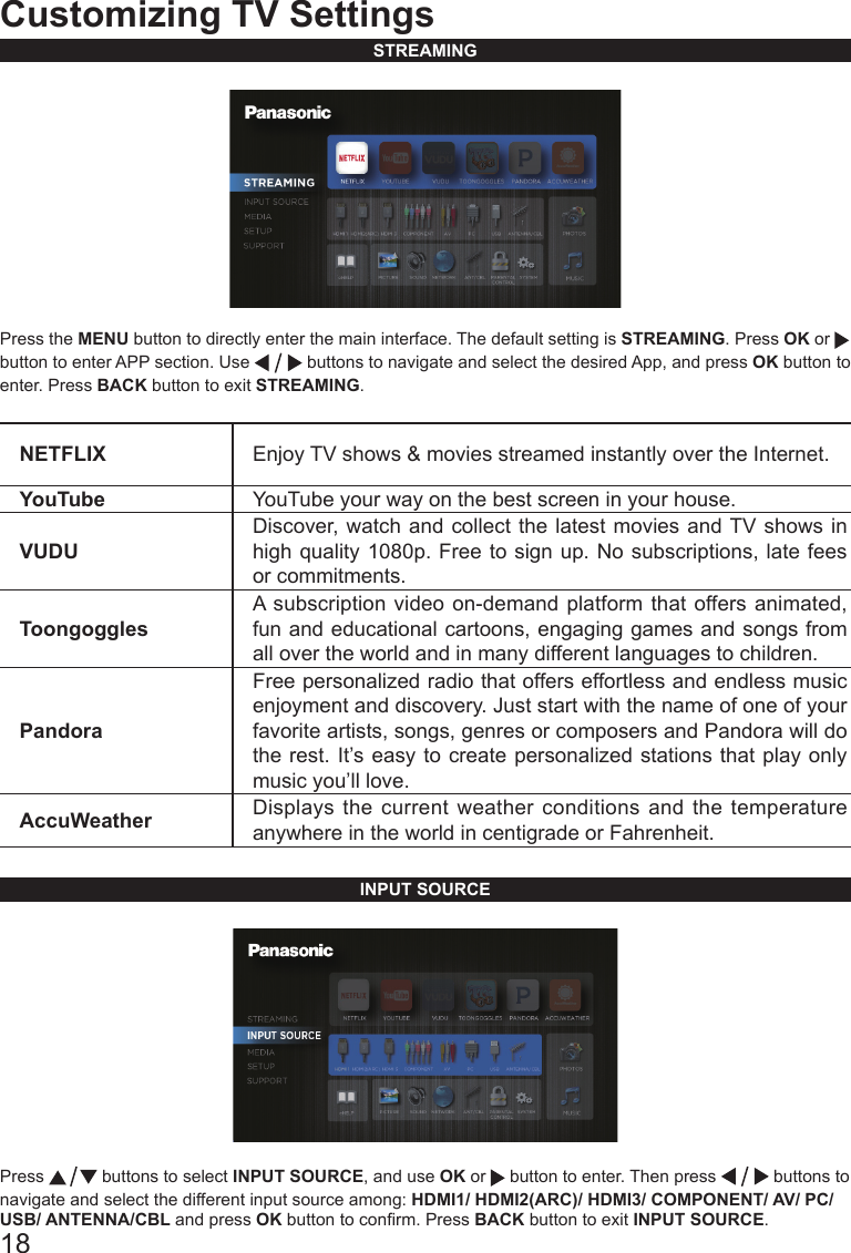 18Customizing TV SettingsSTREAMINGPress the MENU button to directly enter the main interface. The default setting is STREAMING. Press OK or   button to enter APP section. Use   buttons to navigate and select the desired App, and press OK button to enter. Press BACK button to exit STREAMING.NETFLIX Enjoy TV shows &amp; movies streamed instantly over the Internet.YouTube YouTube your way on the best screen in your house.VUDUDiscover, watch and collect the latest movies and TV shows in high quality 1080p. Free to sign up. No subscriptions, late fees or commitments. ToongogglesA subscription video on-demand platform that offers animated, fun and educational cartoons, engaging games and songs from all over the world and in many different languages to children.PandoraFree personalized radio that offers effortless and endless music enjoyment and discovery. Just start with the name of one of your favorite artists, songs, genres or composers and Pandora will do the rest. It&rsquo;s easy to create personalized stations that play only music you&rsquo;ll love.AccuWeather Displays the current weather conditions and the temperature anywhere in the world in centigrade or Fahrenheit.INPUT SOURCEPress   buttons to select INPUT SOURCE, and use OK or   button to enter. Then press   buttons to navigate and select the different input source among: HDMI1/ HDMI2(ARC)/ HDMI3/ COMPONENT/ AV/ PC/ USB/ ANTENNA/CBL and press OK button to conrm. Press BACK button to exit INPUT SOURCE.