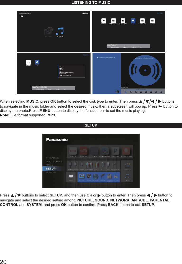 20LISTENING TO MUSIC     When selecting MUSIC, press OK button to select the disk type to enter. Then press   buttons to navigate in the music folder and select the desired music, then a subscreen will pop up. Press   button to display the photo.Press MENU button to display the function bar to set the music playing.Note: File format supported: MP3.SETUPPress   buttons to select SETUP, and then use OK or   button to enter. Then press   button to navigate and select the desired setting among PICTURE, SOUND, NETWORK, ANT/CBL, PARENTAL CONTROL and SYSTEM, and press OK button to conrm. Press BACK button to exit SETUP.