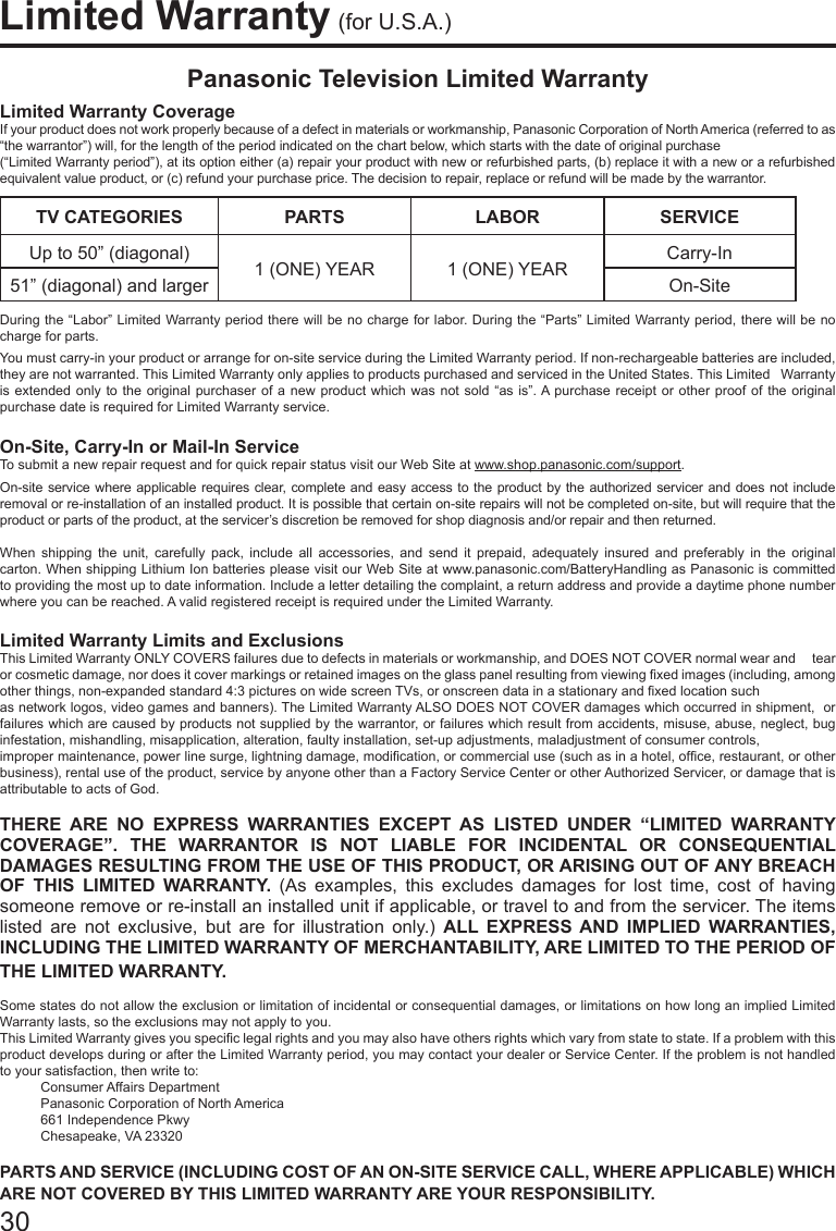 30Limited Warranty (for U.S.A.)Panasonic Television Limited WarrantyLimited Warranty CoverageIf your product does not work properly because of a defect in materials or workmanship, Panasonic Corporation of North America (referred to as &ldquo;the warrantor&rdquo;) will, for the length of the period indicated on the chart below, which starts with the date of original purchase(&ldquo;Limited Warranty period&rdquo;), at its option either (a) repair your product with new or refurbished parts, (b) replace it with a new or a refurbished equivalent value product, or (c) refund your purchase price. The decision to repair, replace or refund will be made by the warrantor.TV CATEGORIES PARTS LABOR SERVICEUp to 50&rdquo; (diagonal) 1 (ONE) YEAR 1 (ONE) YEAR Carry-In51&rdquo; (diagonal) and larger On-SiteDuring the &ldquo;Labor&rdquo; Limited Warranty period there will be no charge for labor. During the &ldquo;Parts&rdquo; Limited Warranty period, there will be no charge for parts.You must carry-in your product or arrange for on-site service during the Limited Warranty period. If non-rechargeable batteries are included, they are not warranted. This Limited Warranty only applies to products purchased and serviced in the United States. This Limited   Warranty is extended only to the original purchaser of a new product which was not sold &ldquo;as is&rdquo;. A purchase receipt or other proof of the original purchase date is required for Limited Warranty service.On-Site, Carry-In or Mail-In ServiceTo submit a new repair request and for quick repair status visit our Web Site at www.shop.panasonic.com/support.On-site service where applicable requires clear, complete and easy access to the product by the authorized servicer and does not include removal or re-installation of an installed product. It is possible that certain on-site repairs will not be completed on-site, but will require that the product or parts of the product, at the servicer&rsquo;s discretion be removed for shop diagnosis and/or repair and then returned.When shipping the unit, carefully pack, include all accessories, and send it prepaid, adequately insured and preferably in the original    carton. When shipping Lithium Ion batteries please visit our Web Site at www.panasonic.com/BatteryHandling as Panasonic is committed   to providing the most up to date information. Include a letter detailing the complaint, a return address and provide a daytime phone number where you can be reached. A valid registered receipt is required under the Limited Warranty.Limited Warranty Limits and ExclusionsThis Limited Warranty ONLY COVERS failures due to defects in materials or workmanship, and DOES NOT COVER normal wear and     tear or cosmetic damage, nor does it cover markings or retained images on the glass panel resulting from viewing xed images (including, among other things, non-expanded standard 4:3 pictures on wide screen TVs, or onscreen data in a stationary and xed location suchas network logos, video games and banners). The Limited Warranty ALSO DOES NOT COVER damages which occurred in shipment,  or failures which are caused by products not supplied by the warrantor, or failures which result from accidents, misuse, abuse, neglect, bug infestation, mishandling, misapplication, alteration, faulty installation, set-up adjustments, maladjustment of consumer controls,improper maintenance, power line surge, lightning damage, modication, or commercial use (such as in a hotel, ofce, restaurant, or other business), rental use of the product, service by anyone other than a Factory Service Center or other Authorized Servicer, or damage that is attributable to acts of God.THERE ARE NO EXPRESS WARRANTIES EXCEPT AS LISTED UNDER &ldquo;LIMITED WARRANTY COVERAGE&rdquo;. THE WARRANTOR IS NOT LIABLE FOR INCIDENTAL OR CONSEQUENTIAL DAMAGES RESULTING FROM THE USE OF THIS PRODUCT, OR ARISING OUT OF ANY BREACH OF THIS LIMITED WARRANTY. (As examples, this excludes damages for lost time, cost of having someone remove or re-install an installed unit if applicable, or travel to and from the servicer. The items listed are not exclusive, but are for illustration only.) ALL EXPRESS AND IMPLIED WARRANTIES, INCLUDING THE LIMITED WARRANTY OF MERCHANTABILITY, ARE LIMITED TO THE PERIOD OF THE LIMITED WARRANTY.Some states do not allow the exclusion or limitation of incidental or consequential damages, or limitations on how long an implied Limited Warranty lasts, so the exclusions may not apply to you.This Limited Warranty gives you specic legal rights and you may also have others rights which vary from state to state. If a problem with this product develops during or after the Limited Warranty period, you may contact your dealer or Service Center. If the problem is not handled to your satisfaction, then write to:                      Consumer Affairs Department                      Panasonic Corporation of North America                       661 Independence Pkwy                     Chesapeake, VA 23320 PARTS AND SERVICE (INCLUDING COST OF AN ON-SITE SERVICE CALL, WHERE APPLICABLE) WHICH ARE NOT COVERED BY THIS LIMITED WARRANTY ARE YOUR RESPONSIBILITY.
