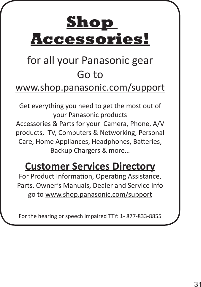       31Shop Accessories!for all your Panasonic gearGo to  www.shop.panasonic.com/supportGet everything you need to get the most out of your Panasonic productsAccessories &amp; Parts for your  Camera, Phone, A/V products,  TV, Computers &amp; Networking, Personal Care, Home Appliances, Headphones, Baeries, Backup Chargers &amp; more&hellip;Customer Services DirectoryFor Product Informaon, Operang Assistance, Parts, Owner&rsquo;s Manuals, Dealer and Service info go to www.shop.panasonic.com/supportFor the hearing or speech impaired TTY: 1- 877-833-8855