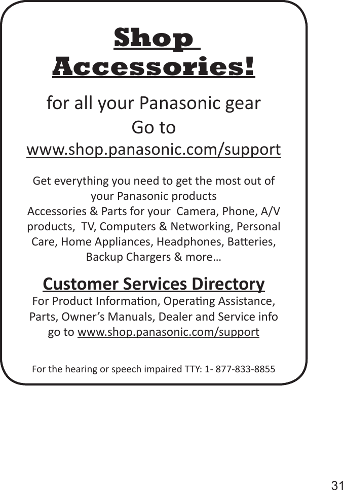       31Shop Accessories!for all your Panasonic gearGo to  www.shop.panasonic.com/supportGet everything you need to get the most out of your Panasonic productsAccessories &amp; Parts for your  Camera, Phone, A/V products,  TV, Computers &amp; Networking, Personal Care, Home Appliances, Headphones, Baeries, Backup Chargers &amp; more…Customer Services DirectoryFor Product Informaon, Operang Assistance, Parts, Owner’s Manuals, Dealer and Service info go to www.shop.panasonic.com/supportFor the hearing or speech impaired TTY: 1- 877-833-8855