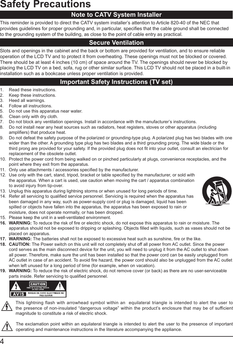 4Safety PrecautionsNote to CATV System InstallerThis reminder is provided to direct the CATV system installer&rsquo;s attention to Article 820-40 of the NEC that provides guidelines for proper grounding and, in particular, species that the cable ground shall be connected to the grounding system of the building, as close to the point of cable entry as practical.Secure VentilationSlots and openings in the cabinet and the back or bottom are provided for ventilation, and to ensure reliable operation of the LCD TV and to protect it from overheating. These openings must not be blocked or covered. There should be at least 4 inches (10 cm) of space around the TV. The openings should never be blocked by placing the LCD TV on a bed, sofa, rug or other similar surface. This LCD TV should not be placed in a built-in installation such as a bookcase unless proper ventilation is provided.Important Safety Instructions (TV set)1.  Read these instructions.2.  Keep these instructions.3.  Heed all warnings.4.  Follow all instructions.5.  Do not use this apparatus near water.6.  Clean only with dry cloth.7.  Do not block any ventilation openings. Install in accordance with the manufacturer&rsquo;s instructions. 8.  Do not install near any heat sources such as radiators, heat registers, stoves or other apparatus (including ampliers) that produce heat.9.  Do not defeat the safety purpose of the polarized or grounding-type plug. A polarized plug has two blades with one wider than the other. A grounding type plug has two blades and a third grounding prong. The wide blade or the third prong are provided for your safety. If the provided plug does not t into your outlet, consult an electrician for replacement of the obsolete outlet. 10.  Protect the power cord from being walked on or pinched particularly at plugs, convenience receptacles, and the point where they exit from the apparatus.11.  Only use attachments / accessories specied by the manufacturer.12.  Use only with the cart, stand, tripod, bracket or table specied by the manufacturer, or sold with the apparatus. When a cart is used, use caution when moving the cart / apparatus combination to avoid injury from tip-over.13.  Unplug this apparatus during lightning storms or when unused for long periods of time.14.  Refer all servicing to qualied service personnel. Servicing is required when the apparatus has been damaged in any way, such as power-supply cord or plug is damaged, liquid has been spilled or objects have fallen into the apparatus, the apparatus has been exposed to rain or moisture, does not operate normally, or has been dropped.15.  Please keep the unit in a well-ventilated environment.16.  WARNING: To reduce the risk of re or electric shock, do not expose this apparatus to rain or moisture. The apparatus should not be exposed to dripping or splashing. Objects lled with liquids, such as vases should not be placed on apparatus.17.  WARNING: The batteries shall not be exposed to excessive heat such as sunshine, re or the like.18.  CAUTION: The Power switch on this unit will not completely shut off all power from AC outlet. Since the power cord serves as the main disconnect device for the unit, you will need to unplug it from the AC outlet to shut down all power. Therefore, make sure the unit has been installed so that the power cord can be easily unplugged from AC outlet in case of an accident. To avoid re hazard, the power cord should also be unplugged from the AC outlet when left unused for a long period of time (for example, when on vacation).19.  WARNING: To reduce the risk of electric shock, do not remove cover (or back) as there are no user-serviceable parts inside. Refer servicing to qualied personnel.          This lightning flash with arrowhead symbol within an  equilateral triangle is intended to alert the user to the presence of non-insulated &ldquo;dangerous voltage&rdquo; within the product&rsquo;s enclosure that may be of sufficient magnitude to constitute a risk of electric shock.The exclamation point within an equilateral triangle is intended to alert the user to the presence of important operating and maintenance instructions in the literature accompanying the appliance. 