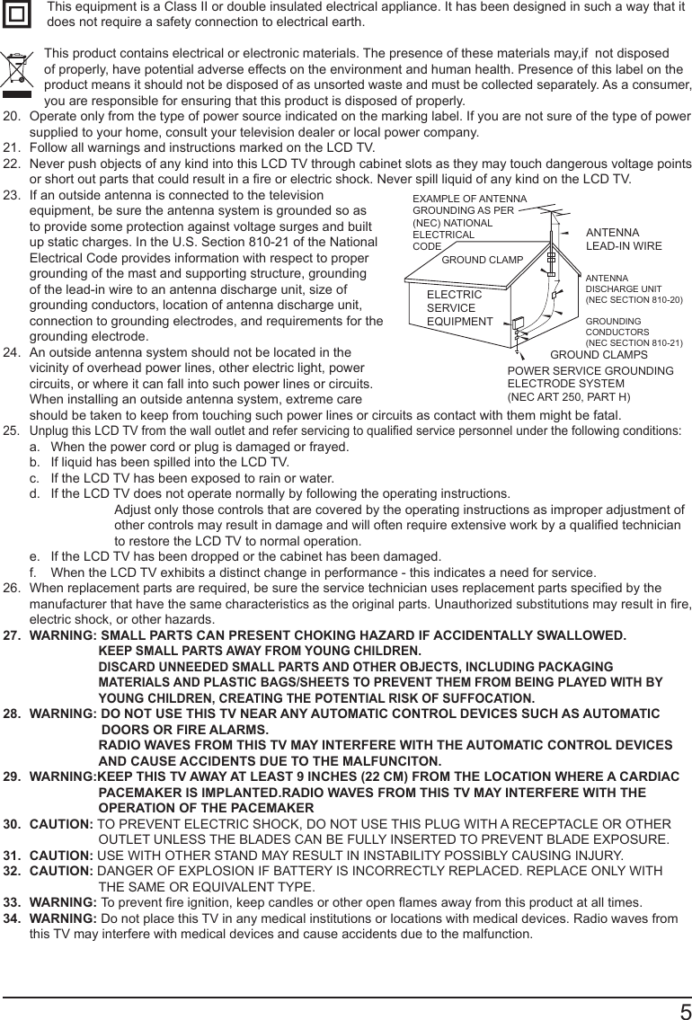       5This equipment is a Class II or double insulated electrical appliance. It has been designed in such a way that it does not require a safety connection to electrical earth.This product contains electrical or electronic materials. The presence of these materials may,if  not disposed          of properly, have potential adverse effects on the environment and human health. Presence of this label on the product means it should not be disposed of as unsorted waste and must be collected separately. As a consumer, you are responsible for ensuring that this product is disposed of properly.20.  Operate only from the type of power source indicated on the marking label. If you are not sure of the type of power supplied to your home, consult your television dealer or local power company.21.  Follow all warnings and instructions marked on the LCD TV.22.  Never push objects of any kind into this LCD TV through cabinet slots as they may touch dangerous voltage points or short out parts that could result in a re or electric shock. Never spill liquid of any kind on the LCD TV.23.  If an outside antenna is connected to the television equipment, be sure the antenna system is grounded so as to provide some protection against voltage surges and built up static charges. In the U.S. Section 810-21 of the National Electrical Code provides information with respect to proper grounding of the mast and supporting structure, grounding of the lead-in wire to an antenna discharge unit, size of grounding conductors, location of antenna discharge unit, connection to grounding electrodes, and requirements for the grounding electrode.24.  An outside antenna system should not be located in the vicinity of overhead power lines, other electric light, power circuits, or where it can fall into such power lines or circuits. When installing an outside antenna system, extreme care should be taken to keep from touching such power lines or circuits as contact with them might be fatal.25.  Unplug this LCD TV from the wall outlet and refer servicing to qualied service personnel under the following conditions: a.  When the power cord or plug is damaged or frayed. b.  If liquid has been spilled into the LCD TV. c.  If the LCD TV has been exposed to rain or water. d.  If the LCD TV does not operate normally by following the operating instructions.    Adjust only those controls that are covered by the operating instructions as improper adjustment of other controls may result in damage and will often require extensive work by a qualied technician to restore the LCD TV to normal operation. e.  If the LCD TV has been dropped or the cabinet has been damaged. f.  When the LCD TV exhibits a distinct change in performance - this indicates a need for service.26.  When replacement parts are required, be sure the service technician uses replacement parts specied by the manufacturer that have the same characteristics as the original parts. Unauthorized substitutions may result in re, electric shock, or other hazards.27.  WARNING: SMALL PARTS CAN PRESENT CHOKING HAZARD IF ACCIDENTALLY SWALLOWED.KEEP SMALL PARTS AWAY FROM YOUNG CHILDREN.DISCARD UNNEEDED SMALL PARTS AND OTHER OBJECTS, INCLUDING PACKAGING  MATERIALS AND PLASTIC BAGS/SHEETS TO PREVENT THEM FROM BEING PLAYED WITH BY YOUNG CHILDREN, CREATING THE POTENTIAL RISK OF SUFFOCATION.28.  WARNING: DO NOT USE THIS TV NEAR ANY AUTOMATIC CONTROL DEVICES SUCH AS AUTOMATIC                            DOORS OR FIRE ALARMS. RADIO WAVES FROM THIS TV MAY INTERFERE WITH THE AUTOMATIC CONTROL DEVICESAND CAUSE ACCIDENTS DUE TO THE MALFUNCITON.29.  WARNING:KEEP THIS TV AWAY AT LEAST 9 INCHES (22 CM) FROM THE LOCATION WHERE A CARDIAC PACEMAKER IS IMPLANTED.RADIO WAVES FROM THIS TV MAY INTERFERE WITH THE OPERATION OF THE PACEMAKER30.  CAUTION: TO PREVENT ELECTRIC SHOCK, DO NOT USE THIS PLUG WITH A RECEPTACLE OR OTHER OUTLET UNLESS THE BLADES CAN BE FULLY INSERTED TO PREVENT BLADE EXPOSURE.31.  CAUTION: USE WITH OTHER STAND MAY RESULT IN INSTABILITY POSSIBLY CAUSING INJURY.32.  CAUTION: DANGER OF EXPLOSION IF BATTERY IS INCORRECTLY REPLACED. REPLACE ONLY WITH THE SAME OR EQUIVALENT TYPE.33.  WARNING: To prevent re ignition, keep candles or other open ames away from this product at all times.34.  WARNING: Do not place this TV in any medical institutions or locations with medical devices. Radio waves from this TV may interfere with medical devices and cause accidents due to the malfunction.EXAMPLE OF ANTENNA GROUNDING AS PER(NEC) NATIONAL ELECTRICALCODEGROUND CLAMPELECTRIC SERVICE EQUIPMENTANTENNALEAD-IN WIREANTENNADISCHARGE UNIT (NEC SECTION 810-20)GROUNDING CONDUCTORS (NEC SECTION 810-21)GROUND CLAMPSPOWER SERVICE GROUNDING ELECTRODE SYSTEM (NEC ART 250, PART H)