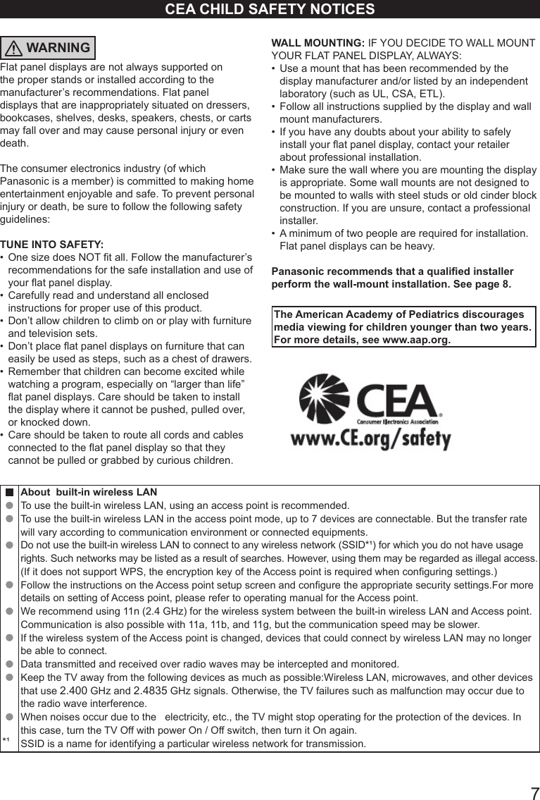       7CEA CHILD SAFETY NOTICESWARNINGFlat panel displays are not always supported on the proper stands or installed according to the manufacturer&rsquo;s recommendations. Flat panel displays that are inappropriately situated on dressers, bookcases, shelves, desks, speakers, chests, or carts may fall over and may cause personal injury or even death. The consumer electronics industry (of which Panasonic is a member) is committed to making home entertainment enjoyable and safe. To prevent personal injury or death, be sure to follow the following safety guidelines: TUNE INTO SAFETY: &bull;  One size does NOT t all. Follow the manufacturer&rsquo;s recommendations for the safe installation and use of your at panel display. &bull;  Carefully read and understand all enclosed instructions for proper use of this product. &bull;  Don&rsquo;t allow children to climb on or play with furniture and television sets. &bull;  Don&rsquo;t place at panel displays on furniture that can easily be used as steps, such as a chest of drawers. &bull;  Remember that children can become excited while watching a program, especially on &ldquo;larger than life&rdquo;  at panel displays. Care should be taken to install the display where it cannot be pushed, pulled over, or knocked down. &bull;  Care should be taken to route all cords and cables connected to the at panel display so that they cannot be pulled or grabbed by curious children. WALL MOUNTING: IF YOU DECIDE TO WALL MOUNT YOUR FLAT PANEL DISPLAY, ALWAYS: &bull;  Use a mount that has been recommended by the display manufacturer and/or listed by an independent  laboratory (such as UL, CSA, ETL). &bull;  Follow all instructions supplied by the display and wall mount manufacturers. &bull;  If you have any doubts about your ability to safely install your at panel display, contact your retailer about professional installation. &bull;  Make sure the wall where you are mounting the display is appropriate. Some wall mounts are not designed to be mounted to walls with steel studs or old cinder block construction. If you are unsure, contact a professional installer. &bull;  A minimum of two people are required for installation.  Flat panel displays can be heavy. Panasonic recommends that a qualied installer perform the wall-mount installation. See page 8.The American Academy of Pediatrics discourages media viewing for children younger than two years. For more details, see www.aap.org.*&sup1;About  built-in wireless LAN To use the built-in wireless LAN, using an access point is recommended. To use the built-in wireless LAN in the access point mode, up to 7 devices are connectable. But the transfer rate will vary according to communication environment or connected equipments. Do not use the built-in wireless LAN to connect to any wireless network (SSID*&sup1;) for which you do not have usage rights. Such networks may be listed as a result of searches. However, using them may be regarded as illegal access. (If it does not support WPS, the encryption key of the Access point is required when conguring settings.) Follow the instructions on the Access point setup screen and congure the appropriate security settings.For more details on setting of Access point, please refer to operating manual for the Access point. We recommend using 11n (2.4 GHz) for the wireless system between the built-in wireless LAN and Access point.Communication is also possible with 11a, 11b, and 11g, but the communication speed may be slower. If the wireless system of the Access point is changed, devices that could connect by wireless LAN may no longer be able to connect. Data transmitted and received over radio waves may be intercepted and monitored. Keep the TV away from the following devices as much as possible:Wireless LAN, microwaves, and other devices that use 2.400 GHz and 2.4835 GHz signals. Otherwise, the TV failures such as malfunction may occur due to the radio wave interference. When noises occur due to the   electricity, etc., the TV might stop operating for the protection of the devices. In this case, turn the TV Off with power On / Off switch, then turn it On again.SSID is a name for identifying a particular wireless network for transmission.