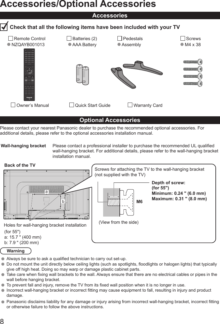 813.50Accessories/Optional AccessoriesAccessories Check that all the following items have been included with your TV        Remote Control  NZQAYB001013        Batteries (2)      AAA Battery          Pedestals      Assembly             Screws            M4 x 38           Owner&rsquo;s Manual           Quick Start Guide                Warranty CardOptional AccessoriesPlease contact your nearest Panasonic dealer to purchase the recommended optional accessories. For additional details, please refer to the optional accessories installation manual.Wall-hanging bracket Please contact a professional installer to purchase the recommended UL qualied wall-hanging bracket. For additional details, please refer to the wall-hanging bracket installation manual.(for 55")a: 15.7 " (400 mm)b: 7.9 " (200 mm)Back of the TVHoles for wall-hanging bracket installationabScrews for attaching the TV to the wall-hanging bracket(not supplied with the TV)Depth of screw:(for 55")Minimum: 0.24 " (6.0 mm)Maximum: 0.31 " (8.0 mm)M6(View from the side)WarningAlways be sure to ask a qualied technician to carry out set-up. Do not mount the unit directly below ceiling lights (such as spotlights, oodlights or halogen lights) that typically give off high heat. Doing so may warp or damage plastic cabinet parts. Take care when xing wall brackets to the wall. Always ensure that there are no electrical cables or pipes in the wall before hanging bracket. To prevent fall and injury, remove the TV from its xed wall position when it is no longer in use. Incorrect wall-hanging bracket or incorrect tting may cause equipment to fall, resulting in injury and product damage.Panasonic disclaims liability for any damage or injury arising from incorrect wall-hanging bracket, incorrect tting or otherwise failure to follow the above instructions. 