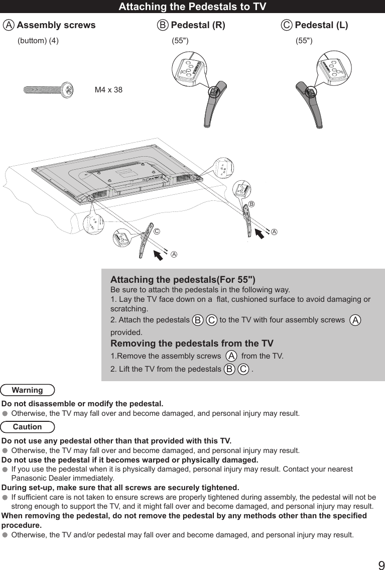       9Attaching the Pedestals to TVA Assembly screws B Pedestal (R) C Pedestal (L)(buttom) (4) (55") (55")M4 x 38Attaching the pedestals(For 55")Be sure to attach the pedestals in the following way.1. Lay the TV face down on a  at, cushioned surface to avoid damaging or scratching. 2. Attach the pedestals  B C to the TV with four assembly screws   A   provided. Removing the pedestals from the TV1.Remove the assembly screws   A  from the TV. 2. Lift the TV from the pedestals  B C . WarningDo not disassemble or modify the pedestal.Otherwise, the TV may fall over and become damaged, and personal injury may result. CautionDo not use any pedestal other than that provided with this TV.Otherwise, the TV may fall over and become damaged, and personal injury may result. Do not use the pedestal if it becomes warped or physically damaged. If you use the pedestal when it is physically damaged, personal injury may result. Contact your nearest Panasonic Dealer immediately. During set-up, make sure that all screws are securely tightened.If sufcient care is not taken to ensure screws are properly tightened during assembly, the pedestal will not be strong enough to support the TV, and it might fall over and become damaged, and personal injury may result.When removing the pedestal, do not remove the pedestal by any methods other than the specied procedure.Otherwise, the TV and/or pedestal may fall over and become damaged, and personal injury may result.ABCA