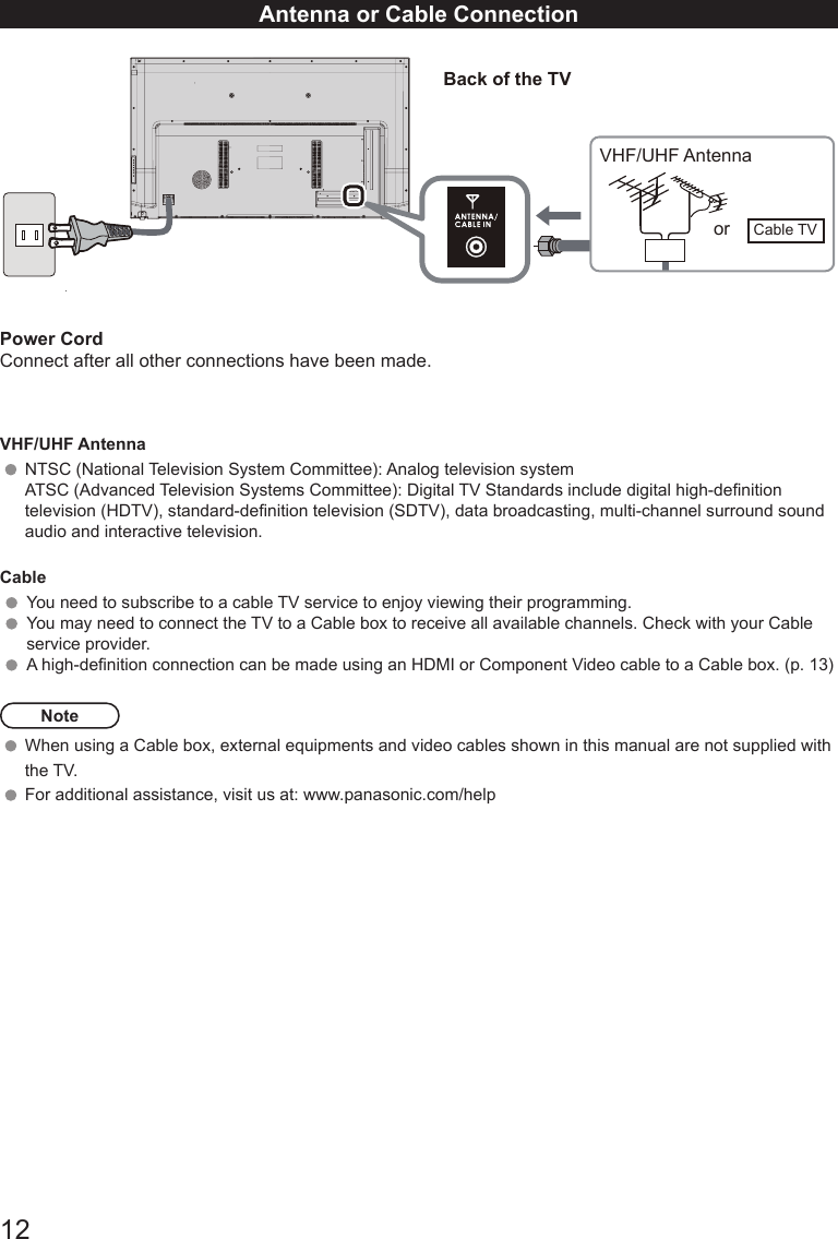 12Antenna or Cable ConnectionPower CordConnect after all other connections have been made.VHF/UHF AntennaNTSC (National Television System Committee): Analog television systemATSC (Advanced Television Systems Committee): Digital TV Standards include digital high-denition television (HDTV), standard-denition television (SDTV), data broadcasting, multi-channel surround sound audio and interactive television.CableYou need to subscribe to a cable TV service to enjoy viewing their programming. You may need to connect the TV to a Cable box to receive all available channels. Check with your Cable service provider.A high-denition connection can be made using an HDMI or Component Video cable to a Cable box. (p. 13)NoteWhen using a Cable box, external equipments and video cables shown in this manual are not supplied with the TV.  For additional assistance, visit us at: www.panasonic.com/help                                                            Back of the TVVHF/UHF Antennaor Cable TV
