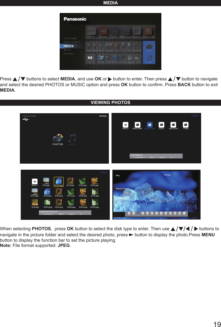       19MEDIAPress   buttons to select MEDIA, and use OK or   button to enter. Then press   button to navigate and select the desired PHOTOS or MUSIC option and press OK button to conrm. Press BACK button to exit MEDIA.VIEWING PHOTOS    When selecting PHOTOS,  press OK button to select the disk type to enter. Then use   buttons to navigate in the picture folder and select the desired photo, press   button to display the photo.Press MENU button to display the function bar to set the picture playing.Note: File format supported: JPEG.