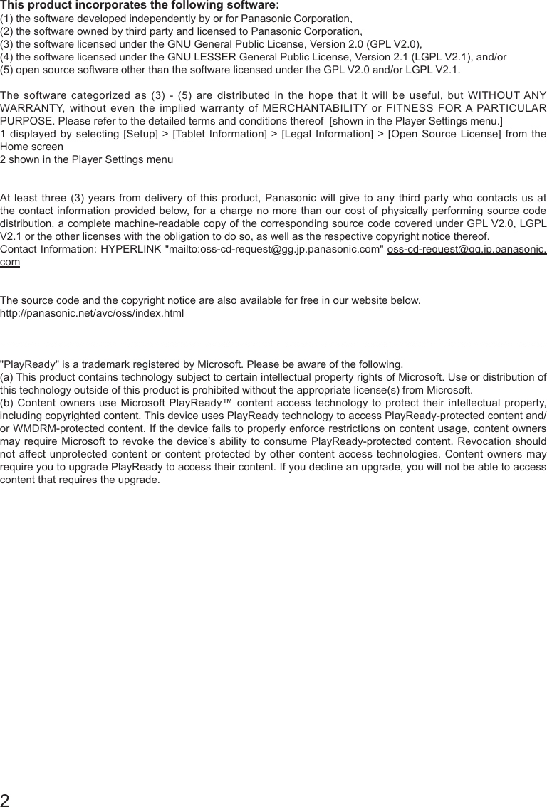 2 This product incorporates the following software:(1) the software developed independently by or for Panasonic Corporation,(2) the software owned by third party and licensed to Panasonic Corporation,(3) the software licensed under the GNU General Public License, Version 2.0 (GPL V2.0), (4) the software licensed under the GNU LESSER General Public License, Version 2.1 (LGPL V2.1), and/or (5) open source software other than the software licensed under the GPL V2.0 and/or LGPL V2.1. The software categorized as (3) - (5) are distributed in the hope that it will be useful, but WITHOUT ANY WARRANTY, without even the implied warranty of MERCHANTABILITY or FITNESS FOR A PARTICULAR PURPOSE. Please refer to the detailed terms and conditions thereof  [shown in the Player Settings menu.]1 displayed by selecting [Setup] > [Tablet Information] > [Legal Information] > [Open Source License] from the Home screen2 shown in the Player Settings menu At least three (3) years from delivery of this product, Panasonic will give to any third party who contacts us at the contact information provided below, for a charge no more than our cost of physically performing source code distribution, a complete machine-readable copy of the corresponding source code covered under GPL V2.0, LGPL V2.1 or the other licenses with the obligation to do so, as well as the respective copyright notice thereof.Contact Information: HYPERLINK "mailto:oss-cd-request@gg.jp.panasonic.com" oss-cd-request@gg.jp.panasonic.comThe source code and the copyright notice are also available for free in our website below.http://panasonic.net/avc/oss/index.html"PlayReady" is a trademark registered by Microsoft. Please be aware of the following.(a) This product contains technology subject to certain intellectual property rights of Microsoft. Use or distribution of this technology outside of this product is prohibited without the appropriate license(s) from Microsoft.(b) Content owners use Microsoft PlayReady&trade; content access technology to protect their intellectual property, including copyrighted content. This device uses PlayReady technology to access PlayReady-protected content and/or WMDRM-protected content. If the device fails to properly enforce restrictions on content usage, content owners may require Microsoft to revoke the device&rsquo;s ability to consume PlayReady-protected content. Revocation should not affect unprotected content or content protected by other content access technologies. Content owners may require you to upgrade PlayReady to access their content. If you decline an upgrade, you will not be able to access content that requires the upgrade.  