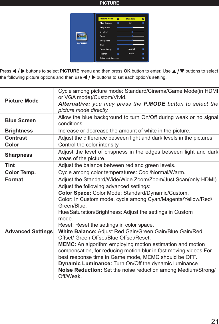       21PICTUREPress   buttons to select PICTURE menu and then press OK button to enter. Use   buttons to select the following picture options and then use   buttons to set each option&rsquo;s setting.Picture ModeCycle among picture mode: Standard/Cinema/Game Mode(in HDMI or VGA mode)/Custom/Vivid.Alternative: you may press the P.MODE button to select the picture mode directly.Blue Screen Allow the blue background to turn On/Off during weak or no signal conditions.Brightness Increase or decrease the amount of white in the picture. Contrast Adjust the difference between light and dark levels in the pictures. Color Control the color intensity. Sharpness Adjust the level of crispness in the edges between light and dark areas of the picture. Tint Adjust the balance between red and green levels.Color Temp. Cycle among color temperatures: Cool/Normal/Warm.Format Adjust the Standard/Wide/Wide Zoom/Zoom/Just Scan(only HDMI).Advanced SettingsAdjust the following advanced settings:Color Space: Color Mode: Standard/Dynamic/Custom.Color: In Custom mode, cycle among Cyan/Magenta/Yellow/Red/Green/Blue. Hue/Saturation/Brightness: Adjust the settings in Custom mode. Reset: Reset the settings in color space.White Balance: Adjust Red Gain/Green Gain/Blue Gain/Red Offset/ Green Offset/Blue Offset/Reset.MEMC: An algorithm employing motion estimation and motion compensation, for reducing motion blur in fast moving videos.For best response time in Game mode, MEMC should be OFF.Dynamic Luminance: Turn On/Off the dynamic luminance.Noise Reduction: Set the noise reduction among Medium/Strong/Off/Weak.