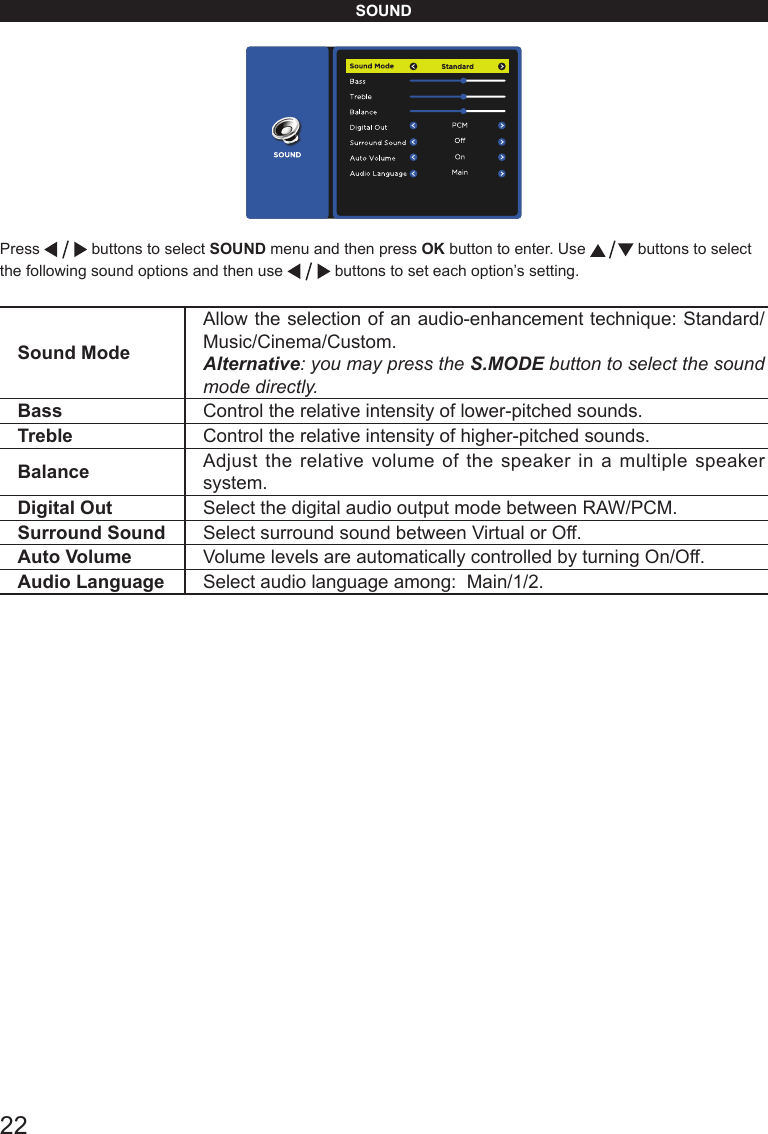 22SOUNDPress   buttons to select SOUND menu and then press OK button to enter. Use   buttons to select the following sound options and then use   buttons to set each option&rsquo;s setting.Sound ModeAllow the selection of an audio-enhancement technique: Standard/Music/Cinema/Custom.Alternative: you may press the S.MODE button to select the sound mode directly.Bass Control the relative intensity of lower-pitched sounds. Treble Control the relative intensity of higher-pitched sounds. Balance Adjust the relative volume of the speaker in a multiple speaker system.Digital Out Select the digital audio output mode between RAW/PCM.Surround Sound Select surround sound between Virtual or Off.Auto Volume Volume levels are automatically controlled by turning On/Off.Audio Language Select audio language among:  Main/1/2.