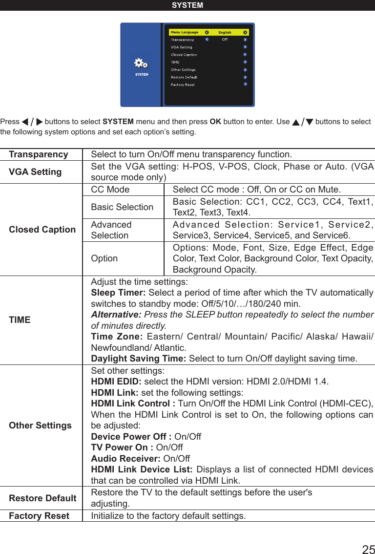       25SYSTEMPress   buttons to select SYSTEM menu and then press OK button to enter. Use   buttons to select the following system options and set each option&rsquo;s setting.Transparency Select to turn On/Off menu transparency function.VGA Setting Set the VGA setting: H-POS, V-POS, Clock, Phase or Auto. (VGA source mode only) Closed CaptionCC Mode Select CC mode : Off, On or CC on Mute.Basic Selection Basic Selection: CC1, CC2, CC3, CC4, Text1, Text2, Text3, Text4.Advanced SelectionAdvanced Selection: Service1, Service2, Service3, Service4, Service5, and Service6.OptionOptions: Mode, Font, Size, Edge Effect, Edge Color, Text Color, Background Color, Text Opacity, Background Opacity.TIMEAdjust the time settings:Sleep Timer: Select a period of time after which the TV automatically switches to standby mode: Off/5/10/&hellip;/180/240 min. Alternative: Press the SLEEP button repeatedly to select the number of minutes directly.  Time Zone: Eastern/ Central/ Mountain/ Pacific/ Alaska/ Hawaii/ Newfoundland/ Atlantic.  Daylight Saving Time: Select to turn On/Off daylight saving time.Other SettingsSet other settings:HDMI EDID: select the HDMI version: HDMI 2.0/HDMI 1.4.HDMI Link: set the following settings:HDMI Link Control : Turn On/Off the HDMI Link Control (HDMI-CEC), When the HDMI Link Control is set to On, the following options can be adjusted:Device Power Off : On/OffTV Power On : On/OffAudio Receiver: On/OffHDMI Link Device List: Displays a list of connected HDMI devices that can be controlled via HDMI Link.Restore Default Restore the TV to the default settings before the user's adjusting. Factory Reset Initialize to the factory default settings.