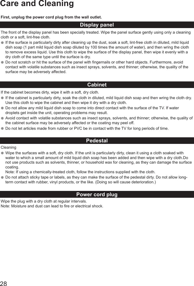 28Care and CleaningFirst, unplug the power cord plug from the wall outlet.Display panelThe front of the display panel has been specially treated. Wipe the panel surface gently using only a cleaning cloth or a soft, lint-free cloth. If the surface is particularly dirty after cleaning up the dust, soak a soft, lint-free cloth in diluted, mild liquid dish soap (1 part mild liquid dish soap diluted by 100 times the amount of water), and then wring the cloth to remove excess liquid. Use this cloth to wipe the surface of the display panel, then wipe it evenly with a dry cloth of the same type until the surface is dry.Do not scratch or hit the surface of the panel with ngernails or other hard objects. Furthermore, avoid contact with volatile substances such as insect sprays, solvents, and thinner; otherwise, the quality of the surface may be adversely affected.CabinetIf the cabinet becomes dirty, wipe it with a soft, dry cloth.If the cabinet is particularly dirty, soak the cloth in diluted, mild liquid dish soap and then wring the cloth dry. Use this cloth to wipe the cabinet and then wipe it dry with a dry cloth. Do not allow any mild liquid dish soap to come into direct contact with the surface of the TV. If water droplets get inside the unit, operating problems may result. Avoid contact with volatile substances such as insect sprays, solvents, and thinner; otherwise, the quality of the cabinet surface may be adversely affected or the coating may peel off. Do not let articles made from rubber or PVC be in contact with the TV for long periods of time.PedestalCleaningWipe the surfaces with a soft, dry cloth. If the unit is particularly dirty, clean it using a cloth soaked with water to which a small amount of mild liquid dish soap has been added and then wipe with a dry cloth.Do not use products such as solvents, thinner, or household wax for cleaning, as they can damage the surface coating. Note: If using a chemically-treated cloth, follow the instructions supplied with the cloth. Do not attach sticky tape or labels, as they can make the surface of the pedestal dirty. Do not allow long-term contact with rubber, vinyl products, or the like. (Doing so will cause deterioration.)Power cord plugWipe the plug with a dry cloth at regular intervals. Note: Moisture and dust can lead to re or electrical shock.