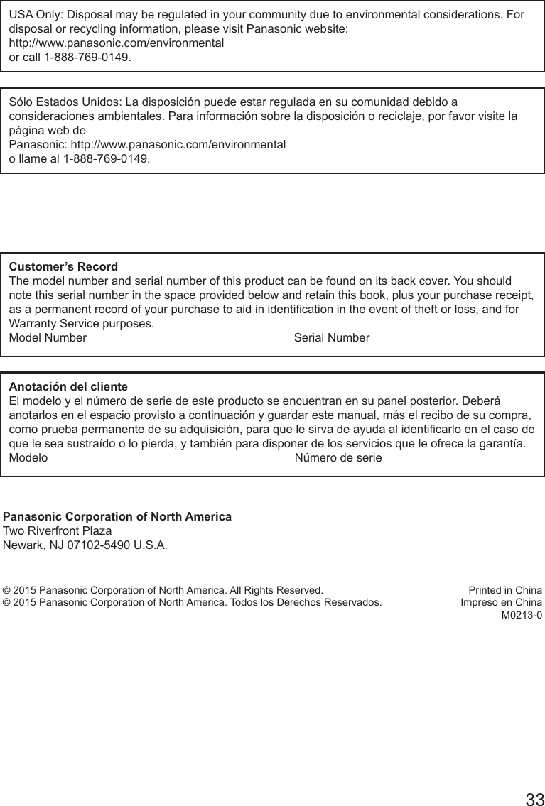       33USA Only: Disposal may be regulated in your community due to environmental considerations. For disposal or recycling information, please visit Panasonic website: http://www.panasonic.com/environmentalor call 1-888-769-0149.S&oacute;lo Estados Unidos: La disposici&oacute;n puede estar regulada en su comunidad debido a consideraciones ambientales. Para informaci&oacute;n sobre la disposici&oacute;n o reciclaje, por favor visite la p&aacute;gina web de Panasonic: http://www.panasonic.com/environmental o llame al 1-888-769-0149.Customer&rsquo;s RecordThe model number and serial number of this product can be found on its back cover. You should note this serial number in the space provided below and retain this book, plus your purchase receipt, as a permanent record of your purchase to aid in identication in the event of theft or loss, and for Warranty Service purposes.Model Number                                                               Serial NumberAnotaci&oacute;n del clienteEl modelo y el n&uacute;mero de serie de este producto se encuentran en su panel posterior. Deber&aacute; anotarlos en el espacio provisto a continuaci&oacute;n y guardar este manual, m&aacute;s el recibo de su compra, como prueba permanente de su adquisici&oacute;n, para que le sirva de ayuda al identicarlo en el caso de que le sea sustra&iacute;do o lo pierda, y tambi&eacute;n para disponer de los servicios que le ofrece la garant&iacute;a.Modelo                                                                           N&uacute;mero de seriePanasonic Corporation of North AmericaTwo Riverfront PlazaNewark, NJ 07102-5490 U.S.A.&copy; 2015 Panasonic Corporation of North America. All Rights Reserved.&copy; 2015 Panasonic Corporation of North America. Todos los Derechos Reservados.Printed in ChinaImpreso en ChinaM0213-0