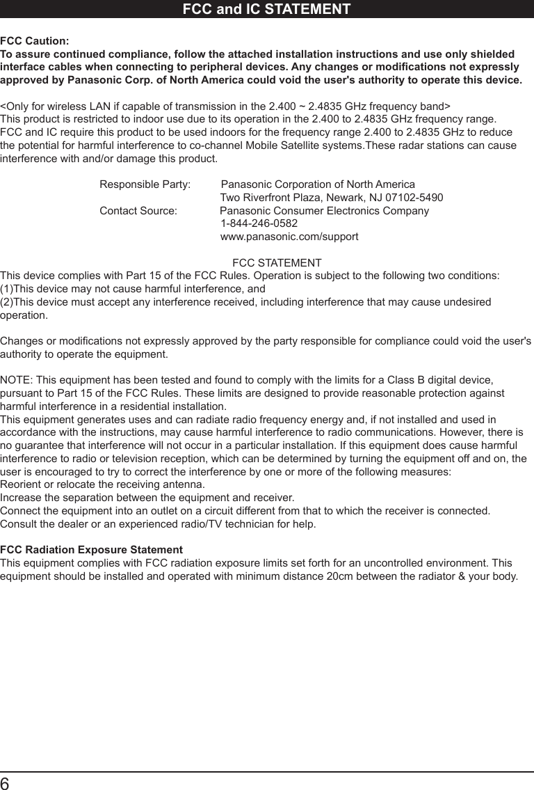 6      FCC and IC STATEMENTFCC Caution: To assure continued compliance, follow the attached installation instructions and use only shielded interface cables when connecting to peripheral devices. Any changes or modications not expressly approved by Panasonic Corp. of North America could void the user's authority to operate this device.<Only for wireless LAN if capable of transmission in the 2.400 ~ 2.4835 GHz frequency band>This product is restricted to indoor use due to its operation in the 2.400 to 2.4835 GHz frequency range. FCC and IC require this product to be used indoors for the frequency range 2.400 to 2.4835 GHz to reduce the potential for harmful interference to co-channel Mobile Satellite systems.These radar stations can cause interference with and/or damage this product.                                  Responsible Party:          Panasonic Corporation of North America                                                                         Two Riverfront Plaza, Newark, NJ 07102-5490                                 Contact Source:              Panasonic Consumer Electronics Company                                                                         1-844-246-0582                                                                         www.panasonic.com/support                                                                             FCC STATEMENTThis device complies with Part 15 of the FCC Rules. Operation is subject to the following two conditions:(1)This device may not cause harmful interference, and(2)This device must accept any interference received, including interference that may cause undesired operation. Changes or modications not expressly approved by the party responsible for compliance could void the user's authority to operate the equipment.NOTE: This equipment has been tested and found to comply with the limits for a Class B digital device, pursuant to Part 15 of the FCC Rules. These limits are designed to provide reasonable protection against harmful interference in a residential installation.This equipment generates uses and can radiate radio frequency energy and, if not installed and used in accordance with the instructions, may cause harmful interference to radio communications. However, there is no guarantee that interference will not occur in a particular installation. If this equipment does cause harmful interference to radio or television reception, which can be determined by turning the equipment off and on, the user is encouraged to try to correct the interference by one or more of the following measures:Reorient or relocate the receiving antenna.Increase the separation between the equipment and receiver.Connect the equipment into an outlet on a circuit different from that to which the receiver is connected.Consult the dealer or an experienced radio/TV technician for help.FCC Radiation Exposure StatementThis equipment complies with FCC radiation exposure limits set forth for an uncontrolled environment. This equipment should be installed and operated with minimum distance 20cm between the radiator &amp; your body.