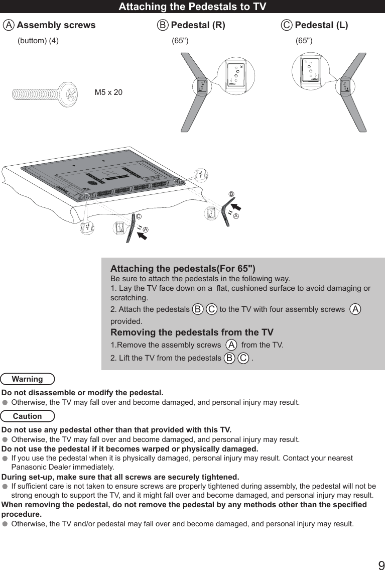       9Attaching the Pedestals to TVA Assembly screws B Pedestal (R) C Pedestal (L)(buttom) (4) (65") (65")M5 x 20Attaching the pedestals(For 65")Be sure to attach the pedestals in the following way.1. Lay the TV face down on a  at, cushioned surface to avoid damaging or scratching. 2. Attach the pedestals  B C to the TV with four assembly screws   A   provided. Removing the pedestals from the TV1.Remove the assembly screws   A  from the TV. 2. Lift the TV from the pedestals  B C . WarningDo not disassemble or modify the pedestal.Otherwise, the TV may fall over and become damaged, and personal injury may result. CautionDo not use any pedestal other than that provided with this TV.Otherwise, the TV may fall over and become damaged, and personal injury may result. Do not use the pedestal if it becomes warped or physically damaged. If you use the pedestal when it is physically damaged, personal injury may result. Contact your nearest Panasonic Dealer immediately. During set-up, make sure that all screws are securely tightened.If sufcient care is not taken to ensure screws are properly tightened during assembly, the pedestal will not be strong enough to support the TV, and it might fall over and become damaged, and personal injury may result.When removing the pedestal, do not remove the pedestal by any methods other than the specied procedure.Otherwise, the TV and/or pedestal may fall over and become damaged, and personal injury may result.AACB