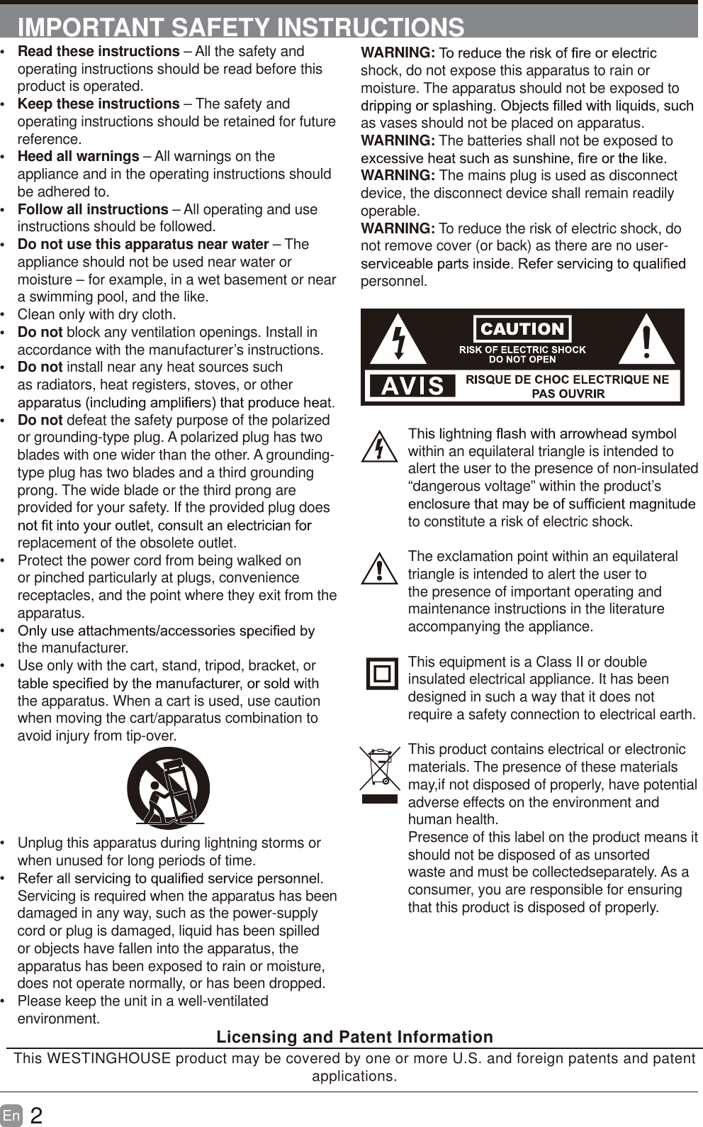 2En  IMPORTANT SAFETY INSTRUCTIONSWARNING:shock, do not expose this apparatus to rain or moisture. The apparatus should not be exposed to as vases should not be placed on apparatus. WARNING: The batteries shall not be exposed to WARNING: The mains plug is used as disconnect device, the disconnect device shall remain readily operable.WARNING: To reduce the risk of electric shock, do not remove cover (or back) as there are no user-personnel.within an equilateral triangle is intended to alert the user to the presence of non-insulated &ldquo;dangerous voltage&rdquo; within the product&rsquo;s to constitute a risk of electric shock.The exclamation point within an equilateral triangle is intended to alert the user to the presence of important operating and maintenance instructions in the literature accompanying the appliance. This equipment is a Class II or double insulated electrical appliance. It has been designed in such a way that it does not require a safety connection to electrical earth.This product contains electrical or electronicmaterials. The presence of these materialsmay,if not disposed of properly, have potentialadverse effects on the environment and human health.Presence of this label on the product means itshould not be disposed of as unsorted waste and must be collectedseparately. As a consumer, you are responsible for ensuring that this product is disposed of properly.&bull; Read these instructions &ndash; All the safety and operating instructions should be read before this product is operated. &bull; Keep these instructions &ndash; The safety and operating instructions should be retained for future reference. &bull; Heed all warnings &ndash; All warnings on the appliance and in the operating instructions should be adhered to. &bull; Follow all instructions &ndash; All operating and use instructions should be followed. &bull;  Do not use this apparatus near water &ndash; The appliance should not be used near water or moisture &ndash; for example, in a wet basement or near a swimming pool, and the like.&bull;  Clean only with dry cloth.&bull; Do not block any ventilation openings. Install in accordance with the manufacturer&rsquo;s instructions.&bull; Do not install near any heat sources such as radiators, heat registers, stoves, or other &bull; Do not defeat the safety purpose of the polarized or grounding-type plug. A polarized plug has two blades with one wider than the other. A grounding-type plug has two blades and a third grounding prong. The wide blade or the third prong are provided for your safety. If the provided plug does replacement of the obsolete outlet.&bull;  Protect the power cord from being walked on or pinched particularly at plugs, convenience receptacles, and the point where they exit from the apparatus.&bull;  the manufacturer.&bull;  Use only with the cart, stand, tripod, bracket, or the apparatus. When a cart is used, use caution when moving the cart/apparatus combination to avoid injury from tip-over. &bull;  Unplug this apparatus during lightning storms or when unused for long periods of time.&bull;  Servicing is required when the apparatus has beendamaged in any way, such as the power-supply cord or plug is damaged, liquid has been spilled or objects have fallen into the apparatus, the apparatus has been exposed to rain or moisture, does not operate normally, or has been dropped.&bull;  Please keep the unit in a well-ventilated environment. Licensing and Patent InformationThis WESTINGHOUSE product may be covered by one or more U.S. and foreign patents and patent applications. 