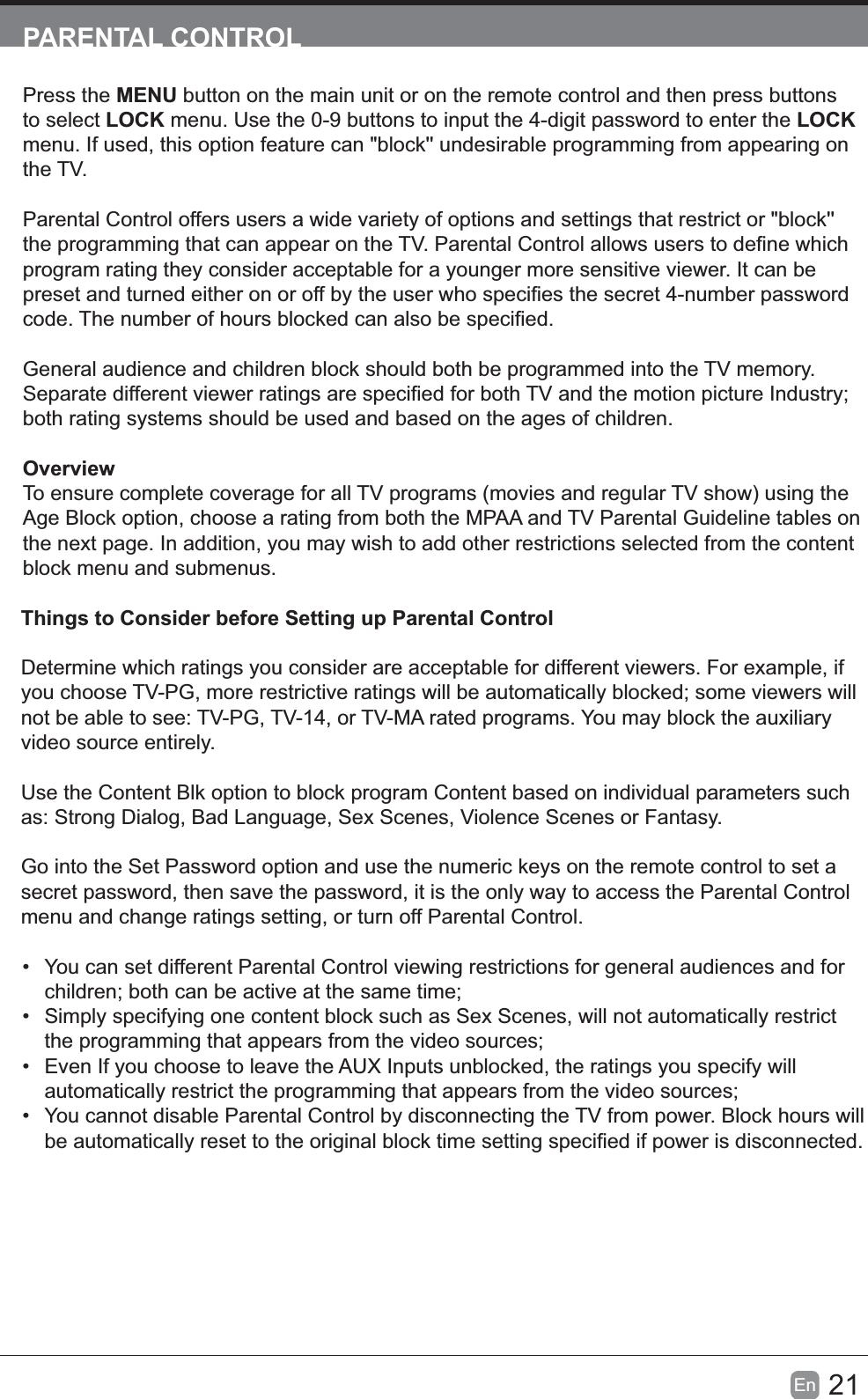 21EnPARENTAL CONTROLPress the MENU button on the main unit or on the remote control and then press buttons to select LOCK menu. Use the 0-9 buttons to input the 4-digit password to enter the LOCKmenu. If used, this option feature can "block'' undesirable programming from appearing on the TV.Parental Control offers users a wide variety of options and settings that restrict or "block'' program rating they consider acceptable for a younger more sensitive viewer. It can be General audience and children block should both be programmed into the TV memory. both rating systems should be used and based on the ages of children.OverviewTo ensure complete coverage for all TV programs (movies and regular TV show) using the Age Block option, choose a rating from both the MPAA and TV Parental Guideline tables on the next page. In addition, you may wish to add other restrictions selected from the content block menu and submenus.Things to Consider before Setting up Parental ControlDetermine which ratings you consider are acceptable for different viewers. For example, if not be able to see: TV-PG, TV-14, or TV-MA rated programs. You may block the auxiliary video source entirely.Use the Content Blk option to block program Content based on individual parameters such as: Strong Dialog, Bad Language, Sex Scenes, Violence Scenes or Fantasy.Go into the Set Password option and use the numeric keys on the remote control to set a secret password, then save the password, it is the only way to access the Parental Control menu and change ratings setting, or turn off Parental Control.&bull; You can set different Parental Control viewing restrictions for general audiences and for &bull; Simply specifying one content block such as Sex Scenes, will not automatically restrict &bull; Even If you choose to leave the AUX Inputs unblocked, the ratings you specify will &bull; You cannot disable Parental Control by disconnecting the TV from power. Block hours will 