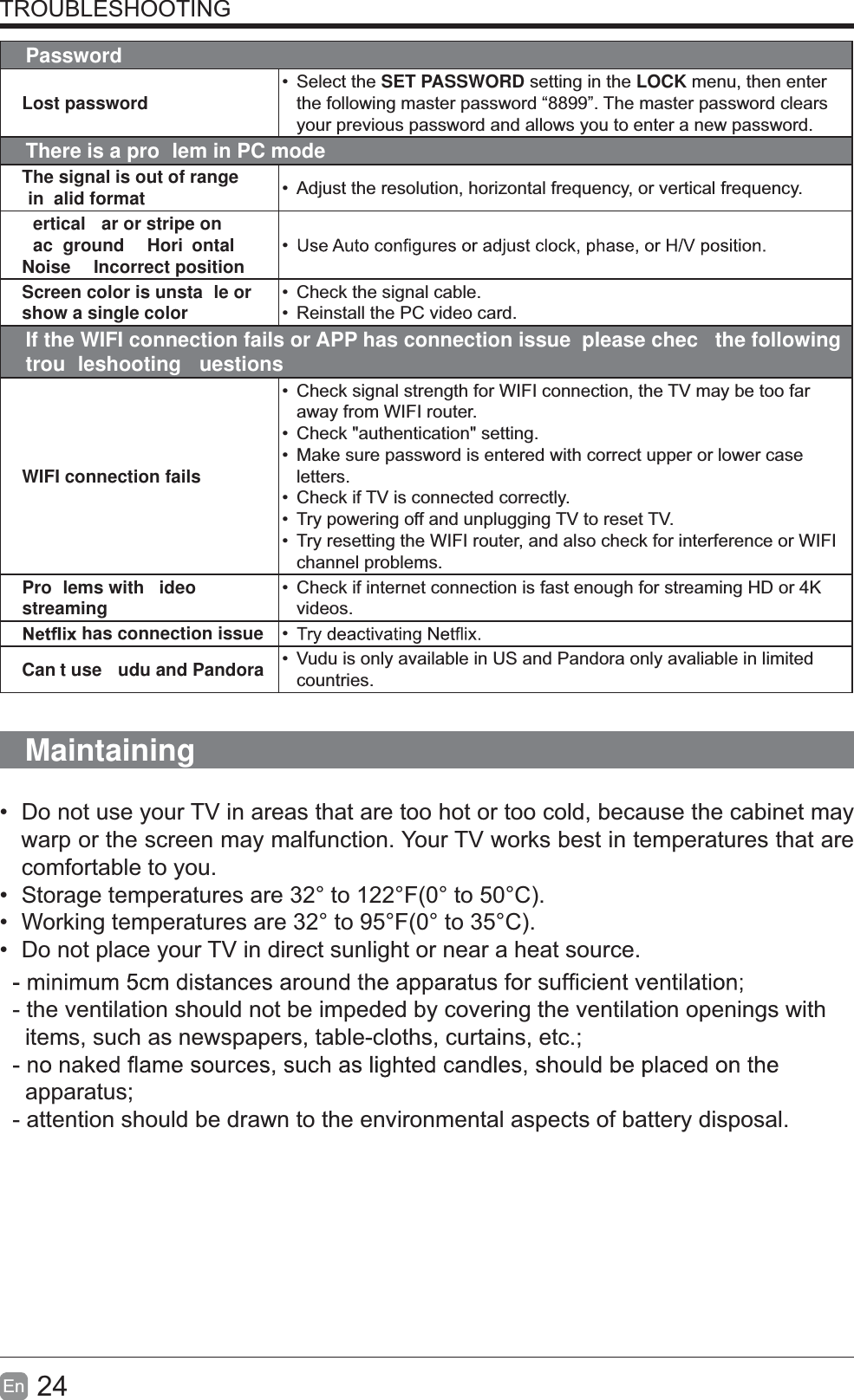 24En  TROUBLESHOOTINGPasswordLost password&bull; Select the SET PASSWORD setting in the LOCK menu, then enter the following master password &ldquo;8899&rdquo;. The master password clears your previous password and allows you to enter a new password.There is a pro lem in PC modeThe signal is out of range in alid format &bull;  Adjust the resolution, horizontal frequency, or vertical frequency.ertical  ar or stripe on ac ground  Hori ontal Noise   Incorrect position&bull;Screen color is unsta le or show a single color&bull;  Check the signal cable.&bull;  Reinstall the PC video card.If the WIFI connection fails or APP has connection issue  please chec  the following trou leshooting uestionsWIFI connection fails&bull;  Check signal strength for WIFI connection, the TV may be too far away from WIFI router.&bull;  Check "authentication" setting.&bull;  Make sure password is entered with correct upper or lower case letters.&bull;  Check if TV is connected correctly.&bull;  Try powering off and unplugging TV to reset TV.&bull;  Try resetting the WIFI router, and also check for interference or WIFI channel problems.Pro lems with  ideo streaming&bull;  Check if internet connection is fast enough for streaming HD or 4K videos. has connection issue &bull;Can t use  udu and Pandora &bull;  Vudu is only available in US and Pandora only avaliable in limited countries.Maintaining&bull;  Do not use your TV in areas that are too hot or too cold, because the cabinet may warp or the screen may malfunction. Your TV works best in temperatures that are comfortable to you.&bull;  Storage temperatures are 32&deg; to 122&deg;F(0&deg; to 50&deg;C).&bull;  Working temperatures are 32&deg; to 95&deg;F(0&deg; to 35&deg;C).&bull;  Do not place your TV in direct sunlight or near a heat source.- the ventilation should not be impeded by covering the ventilation openings with    items, such as newspapers, table-cloths, curtains, etc.;  apparatus;- attention should be drawn to the environmental aspects of battery disposal.