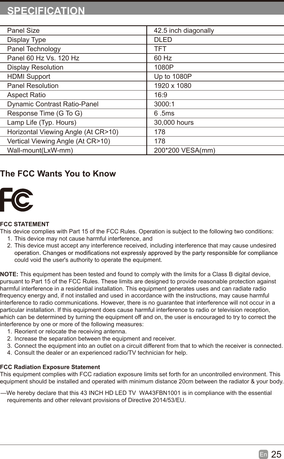 25En  SPECIFICATIONThe FCC Wants You to KnowFCC STATEMENTThis device complies with Part 15 of the FCC Rules. Operation is subject to the following two conditions:1. This device may not cause harmful interference, and2. This device must accept any interference received, including interference that may cause undesired could void the user's authority to operate the equipment.NOTE: This equipment has been tested and found to comply with the limits for a Class B digital device, pursuant to Part 15 of the FCC Rules. These limits are designed to provide reasonable protection against harmful interference in a residential installation. This equipment generates uses and can radiate radio frequency energy and, if not installed and used in accordance with the instructions, may cause harmful interference to radio communications. However, there is no guarantee that interference will not occur in a particular installation. If this equipment does cause harmful interference to radio or television reception, which can be determined by turning the equipment off and on, the user is encouraged to try to correct the interference by one or more of the following measures:1. Reorient or relocate the receiving antenna.2. Increase the separation between the equipment and receiver.3. Connect the equipment into an outlet on a circuit different from that to which the receiver is connected.4. Consult the dealer or an experienced radio/TV technician for help.FCC Radiation Exposure StatementThis equipment complies with FCC radiation exposure limits set forth for an uncontrolled environment. This equipment should be installed and operated with minimum distance 20cm between the radiator &amp; your body.Panel Size 42.5 inch diagonally Display Type DLEDPanel Technology  TFTPanel 60 Hz Vs. 120 Hz 60 HzDisplay Resolution  1080PHDMI Support Up to 1080PPanel Resolution  1920 x 1080Aspect Ratio 16:9Dynamic Contrast Ratio-Panel 3000:1Response Time (G To G) 6 .5msLamp Life (Typ. Hours) 30,000 hoursHorizontal Viewing Angle (At CR>10) 178Vertical Viewing Angle (At CR>10) 178Wall-mount(LxW-mm) 200*200 VESA(mm)&mdash;We hereby declare that this 43 INCH HD LED TV  WA43FBN1001 is in compliance with the essential       requirements and other relevant provisions of Directive 2014/53/EU.