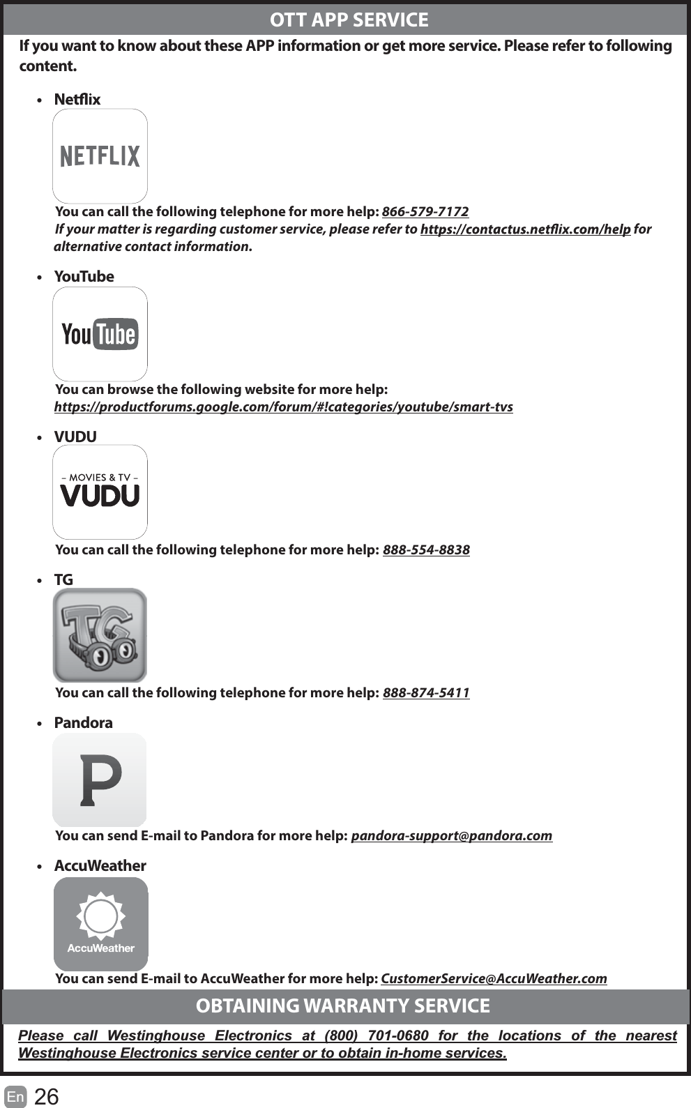 26En   If you want to know about these APP information or get more service. Please refer to following content.&bull; You can call the following telephone for more help: 866-579-7172If your matter is regarding customer service, please refer to   for               alternative contact information.&bull; YouTubeYou can browse the following website for more help: https://productforums.google.com/forum/#!categories/youtube/smart-tvs&bull; VUDUYou can call the following telephone for more help: 888-554-8838&bull; TGYou can call the following telephone for more help: 888-874-5411&bull; PandoraYou can send E-mail to Pandora for more help: pandora-support@pandora.com&bull; AccuWeatherYou can send E-mail to AccuWeather for more help: CustomerService@AccuWeather.com  OTT APP SERVICE  OBTAINING WARRANTY SERVICEPlease call Westinghouse Electronics at (800) 701-0680 for the locations of the nearest Westinghouse Electronics service center or to obtain in-home services.
