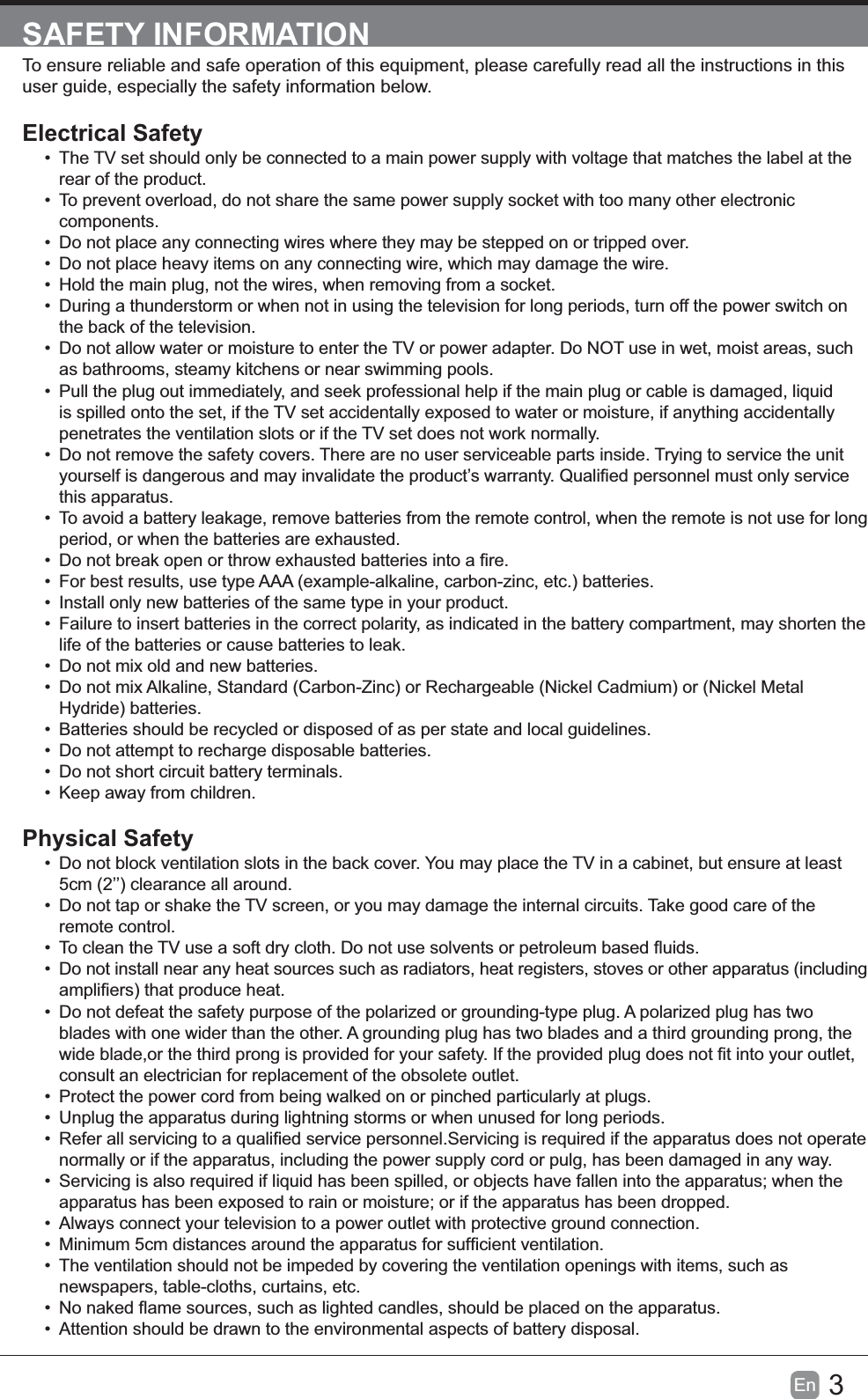 3EnSAFETY INFORMATIONuser guide, especially the safety information below.Electrical Safety&bull; The TV set should only be connected to a main power supply with voltage that matches the label at the rear of the product.&bull; To prevent overload, do not share the same power supply socket with too many other electronic components.&bull; Do not place any connecting wires where they may be stepped on or tripped over.&bull; Do not place heavy items on any connecting wire, which may damage the wire.&bull; Hold the main plug, not the wires, when removing from a socket.&bull; During a thunderstorm or when not in using the television for long periods, turn off the power switch on the back of the television.&bull; Do not allow water or moisture to enter the TV or power adapter. Do NOT use in wet, moist areas, such as bathrooms, steamy kitchens or near swimming pools.&bull; is spilled onto the set, if the TV set accidentally exposed to water or moisture, if anything accidentally penetrates the ventilation slots or if the TV set does not work normally.&bull; Do not remove the safety covers. There are no user serviceable parts inside. Trying to service the unit this apparatus.&bull; To avoid a battery leakage, remove batteries from the remote control, when the remote is not use for long period, or when the batteries are exhausted.&bull; &bull; For best results, use type AAA (example-alkaline, carbon-zinc, etc.) batteries.&bull; Install only new batteries of the same type in your product.&bull; Failure to insert batteries in the correct polarity, as indicated in the battery compartment, may shorten the life of the batteries or cause batteries to leak.&bull; Do not mix old and new batteries.&bull; Do not mix Alkaline, Standard (Carbon-Zinc) or Rechargeable (Nickel Cadmium) or (Nickel Metal Hydride) batteries.&bull; Batteries should be recycled or disposed of as per state and local guidelines.&bull; Do not attempt to recharge disposable batteries.&bull; Do not short circuit battery terminals.&bull; Keep away from children.Physical Safety&bull; Do not block ventilation slots in the back cover. You may place the TV in a cabinet, but ensure at least 5cm (2&rsquo;&rsquo;) clearance all around.&bull; Do not tap or shake the TV screen, or you may damage the internal circuits. Take good care of the remote control.&bull; &bull; Do not install near any heat sources such as radiators, heat registers, stoves or other apparatus (including &bull; Do not defeat the safety purpose of the polarized or grounding-type plug. A polarized plug has two blades with one wider than the other. A grounding plug has two blades and a third grounding prong, the consult an electrician for replacement of the obsolete outlet. &bull; Protect the power cord from being walked on or pinched particularly at plugs. &bull; Unplug the apparatus during lightning storms or when unused for long periods.&bull; normally or if the apparatus, including the power supply cord or pulg, has been damaged in any way.&bull; &bull; Always connect your television to a power outlet with protective ground connection. &bull; &bull; The ventilation should not be impeded by covering the ventilation openings with items, such as newspapers, table-cloths, curtains, etc.&bull; &bull; Attention should be drawn to the environmental aspects of battery disposal.