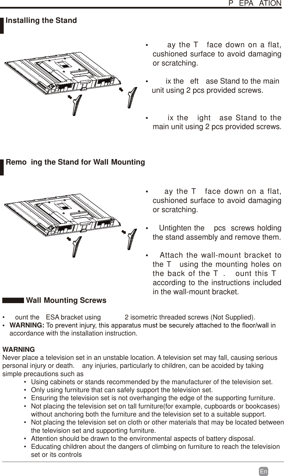 En  Wall Mounting Screws&bull;  ount the  ESA bracket using  2 isometric threaded screws (Not Supplied).&bull; WARNING:accordance with the installation instruction. WARNINGNever place a television set in an unstable location. A television set may fall, causing serious personal injury or death.  any injuries, particularly to children, can be acoided by taking simple precautions such as&bull;  Using cabinets or stands recommended by the manufacturer of the television set.&bull;  Only using furniture that can safely support the television set.&bull;  Ensuring the television set is not overhanging the edge of the supporting furniture.&bull;  Not placing the television set on tall furniture(for example, cupboards or bookcases) without anchoring both the furniture and the television set to a suitable support. &bull;  Not placing the television set on cloth or other materials that may be located between the television set and supporting furniture.&bull;  Attention should be drawn to the environmental aspects of battery disposal.&bull;  Educating children about the dangers of climbing on furniture to reach the television set or its controlsP EPA ATION&bull;    ay the T  face down on a flat, cushioned surface to avoid damaging or scratching.&bull;  ix the  eft  ase Stand to the main   unit using 2 pcs provided screws.&bull;  ix the  ight  ase Stand to the main unit using 2 pcs provided screws.&bull;  ay the T  face down on a flat, cushioned surface to avoid damaging or scratching.&bull;  Untighten the   pcs  screws holding the stand assembly and remove them. &bull;  Attach the wall-mount bracket to the T  using the mounting holes on the back of the T .  ount this T  according to the instructions included in the wall-mount bracket.  Installing the StandRemo ing the Stand for Wall Mounting