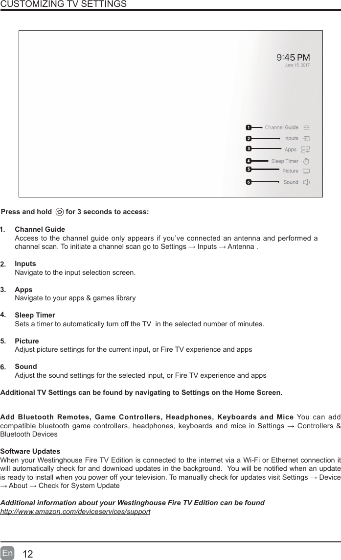 12En  CUSTOMIZING TV SETTINGSChannel GuideAccess to the channel guide only appears if you&rsquo;ve connected an antenna and performed a channelscan.ToinitiateachannelscangotoSettings&rarr;Inputs&rarr;Antenna.InputsNavigate to the input selection screen.AppsNavigate to your apps &amp; games librarySleep TimerSets a timer to automatically turn off the TV  in the selected number of minutes.PictureAdjust picture settings for the current input, or Fire TV experience and appsSoundAdjust the sound settings for the selected input, or Fire TV experience and appsAdd Bluetooth Remotes, Game Controllers, Headphones, Keyboards and Mice You can add compatiblebluetooth gamecontrollers,headphones,keyboards andmicein Settings&rarr;Controllers &amp;Bluetooth Devices Software UpdatesWhen your Westinghouse Fire TV Edition is connected to the internet via a Wi-Fi or Ethernet connection it willautomaticallycheckforanddownloadupdatesinthebackground.Youwillbenotiedwhenanupdateisreadytoinstallwhenyoupoweroffyourtelevision.TomanuallycheckforupdatesvisitSettings&rarr;Device&rarr;About&rarr;CheckforSystemUpdateAdditional information about your Westinghouse Fire TV Edition can be found http://www.amazon.com/deviceservices/support1.2.3.4.5.6.Additional TV Settings can be found by navigating to Settings on the Home Screen.Press and hold       for 3 seconds to access: