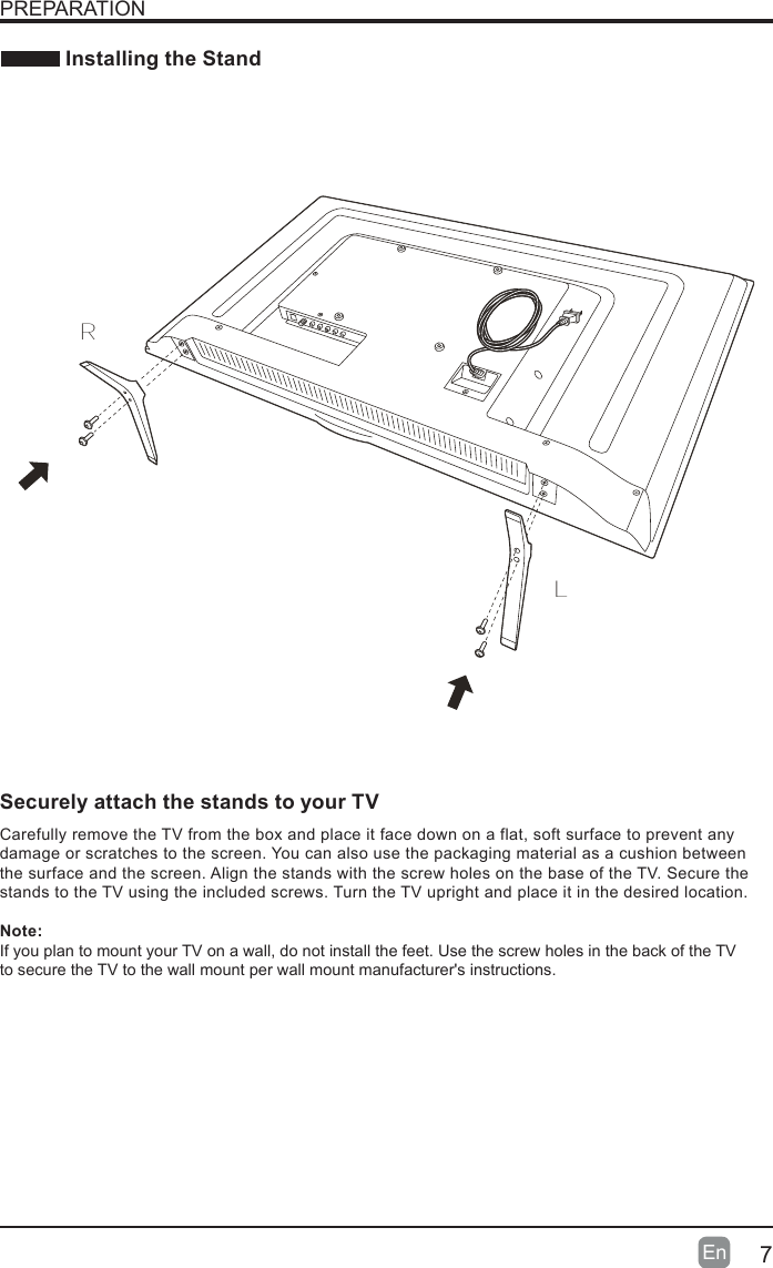 7En   Installing the StandPREPARATIONLRCarefully remove the TV from the box and place it face down on a flat,  soft surface to prevent any damage or scratches to the screen. You can also use the packaging material as a cushion between the surface and the screen. Align the stands with the screw holes on the base of the TV. Secure the stands to the TV using the included screws. Turn the TV upright and place it in the desired location.Note:If you plan to mount your TV on a wall, do not install the feet. Use the screw holes in the back of the TV  to secure the TV to the wall mount per wall mount manufacturer's instructions.Securely attach the stands to your TV Voice Remotewith Amazon Alexa