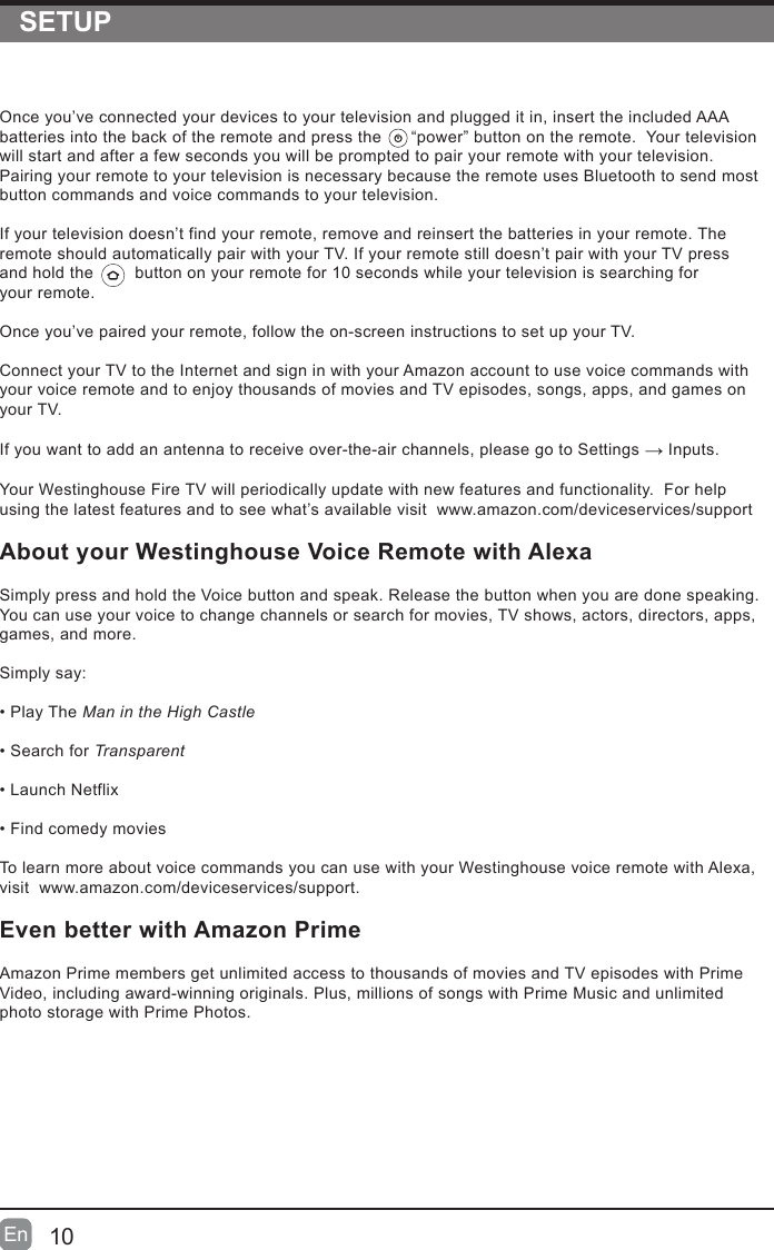 SETUP10En  En  Once you&rsquo;ve connected your devices to your television and plugged it in, insert the included AAA batteries into the back of the remote and press the      &ldquo;power&rdquo; button on the remote.  Your television will start and after a few seconds you will be prompted to pair your remote with your television.  Pairing your remote to your television is necessary because the remote uses Bluetooth to send most button commands and voice commands to your television.If your television doesn&rsquo;t find your remote, remove and reinsert the batteries in your remote. The remote should automatically pair with your TV. If your remote still doesn&rsquo;t pair with your TV press  and hold the         button on your remote for 10 seconds while your television is searching for  your remote.Once you&rsquo;ve paired your remote, follow the on-screen instructions to set up your TV.  Connect your TV to the Internet and sign in with your Amazon account to use voice commands with your voice remote and to enjoy thousands of movies and TV episodes, songs, apps, and games on your TV.                    If you want to add an antenna to receive over-the-air channels, please go to Settings &rarr; Inputs.Your Westinghouse Fire TV will periodically update with new features and functionality.  For help using the latest features and to see what&rsquo;s available visit  www.amazon.com/deviceservices/supportAbout your Westinghouse Voice Remote with Alexa                    Simply press and hold the Voice button and speak. Release the button when you are done speaking. You can use your voice to change channels or search for movies, TV shows, actors, directors, apps, games, and more.                    Simply say:                    &bull;PlayTheMan in the High Castle                    &bull;SearchforTransparent                    &bull;LaunchNetflix                    &bull;Findcomedymovies                    To learn more about voice commands you can use with your Westinghouse voice remote with Alexa, visit  www.amazon.com/deviceservices/support.Even better with Amazon Prime                    Amazon Prime members get unlimited access to thousands of movies and TV episodes with Prime Video, including award-winning originals. Plus, millions of songs with Prime Music and unlimited photo storage with Prime Photos.