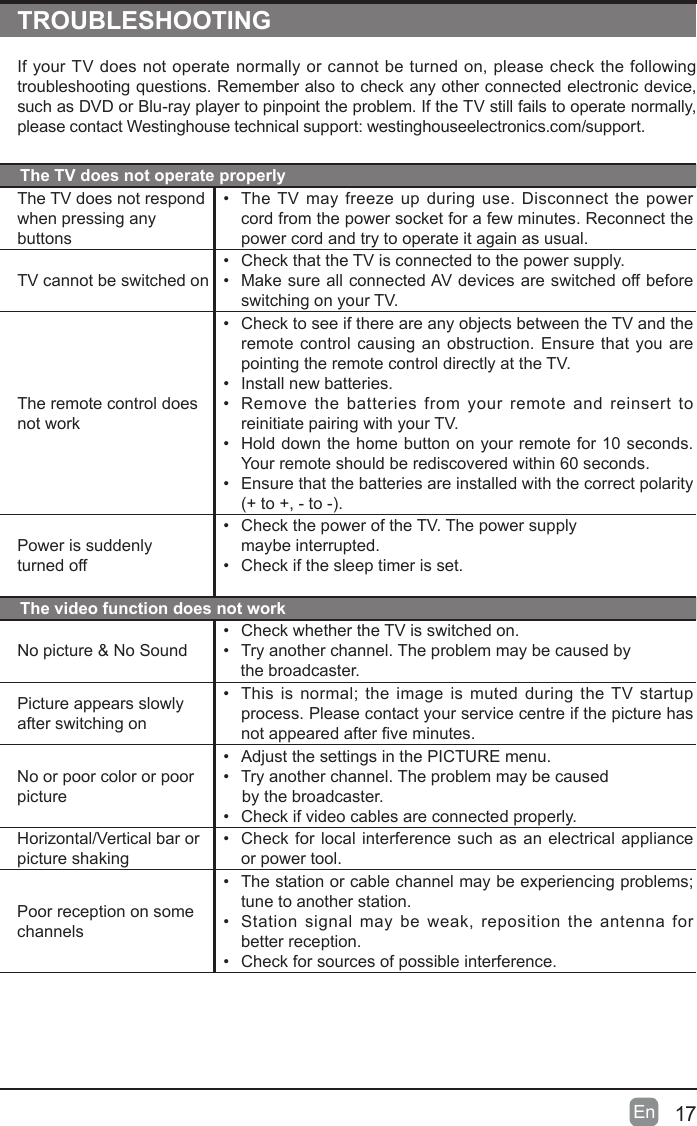 17En  TROUBLESHOOTINGIf your TV does not operate normally or cannot be turned on, please check the following troubleshooting questions. Remember also to check any other connected electronic device, such as DVD or Blu-ray player to pinpoint the problem. If the TV still fails to operate normally, please contact Westinghouse technical support: westinghouseelectronics.com/support.The TV does not operate properlyThe TV does not respond when pressing any buttons&bull; The TV may freeze up during use. Disconnect the power cord from the power socket for a few minutes. Reconnect the power cord and try to operate it again as usual.TV cannot be switched on&bull; Check that the TV is connected to the power supply.&bull; Make sure all connected AV devices are switched off before switching on your TV.The remote control does not work&bull; Check to see if there are any objects between the TV and the remote control causing an obstruction. Ensure that you are pointing the remote control directly at the TV.&bull; Install new batteries. &bull; Remove the batteries from your remote and reinsert to reinitiate pairing with your TV.&bull; Hold down the home button on your remote for 10 seconds. Your remote should be rediscovered within 60 seconds.&bull; Ensure that the batteries are installed with the correct polarity (+to+,-to-).Power is suddenly  turned off&bull; Check the power of the TV. The power supply  maybe interrupted.&bull; Check if the sleep timer is set.The video function does not workNo picture &amp; No Sound&bull; Check whether the TV is switched on.&bull; Try another channel. The problem may be caused by      the broadcaster.Picture appears slowly after switching on&bull; Thisisnormal;theimageismutedduringtheTV startupprocess. Please contact your service centre if the picture has notappearedafterveminutes.No or poor color or poor picture&bull; Adjust the settings in the PICTURE menu.&bull; Try another channel. The problem may be caused       by the broadcaster.&bull; Check if video cables are connected properly.Horizontal/Vertical bar or picture shaking&bull; Check for local interference such as an electrical appliance or power tool.Poor reception on some channels&bull; Thestationorcablechannelmaybeexperiencingproblems;tune to another station.&bull; Station signal may be weak, reposition the antenna for  better reception.&bull; Check for sources of possible interference.
