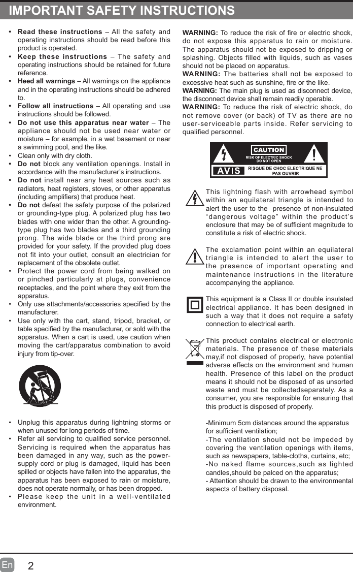 2En  IMPORTANT SAFETY INSTRUCTIONS&bull;  Read these instructions &ndash; All the safety and operating instructions should be read before this product is operated. &bull;  Keep these instructions &ndash; The safety and operating instructions should be retained for future reference. &bull;  Heed all warnings &ndash; All warnings on the appliance and in the operating instructions should be adhered to. &bull;  Follow all instructions &ndash; All operating and use instructions should be followed. &bull;  Do not use this apparatus near water &ndash; The appliance should not be used near water or moisture &ndash; for example, in a wet basement or near a swimming pool, and the like.&bull; Clean only with dry cloth.&bull;  Do not block any ventilation openings. Install in accordance with the manufacturer&rsquo;s instructions.&bull;  Do not install near any heat sources such as radiators, heat registers, stoves, or other apparatus (includingampliers)thatproduceheat.&bull;  Do not defeat the safety purpose of the polarized or grounding-type plug. A polarized plug has two blades with one wider than the other. A grounding-type plug has two blades and a third grounding prong. The wide blade or the third prong are provided for your safety. If the provided plug does not fit into your outlet, consult an electrician for replacement of the obsolete outlet.&bull; Protect the power cord from being walked on or pinched particularly at plugs, convenience receptacles, and the point where they exit from the apparatus.&bull; Onlyuseattachments/accessoriesspeciedbythemanufacturer.&bull; Use only with the cart, stand, tripod, bracket, or tablespeciedbythemanufacturer,orsoldwiththeapparatus. When a cart is used, use caution when moving the cart/apparatus combination to avoid injury from tip-over. WARNING:Toreducetheriskofreorelectric shock,do not expose this apparatus to rain or moisture. The apparatus should not be exposed to dripping or splashing. Objects filled with liquids, such as vases should not be placed on apparatus. WARNING: The batteries shall not be exposed to excessiveheatsuchassunshine,reorthelike.WARNING: The main plug is used as disconnect device, the disconnect device shall remain readily operable.WARNING: To reduce the risk of electric shock, do not removecover(orback)of TVas thereare no user-serviceable parts inside. Refer servicing to qualiedpersonnel.&bull; Unplug this apparatus during lightning storms or when unused for long periods of time.&bull; Refer all servicing to qualified service personnel. Servicing is required when the apparatus has been damaged in any way, such as the power-supply cord or plug is damaged, liquid has been spilled or objects have fallen into the apparatus, the apparatus has been exposed to rain or moisture, does not operate normally, or has been dropped.&bull; Please keep the unit in a well-ventilated environment.This lightning flash with arrowhead symbol within an equilateral triangle is intended to alert the user to the  presence of non-insulated &ldquo;dangerous voltage&rdquo; within the product&rsquo;s enclosurethatmaybeofsufcientmagnitudetoconstitute a risk of electric shock.The exclamation point within an equilateral triangle is intended to alert the user to the presence of important operating and maintenance instructions in the literature accompanying the appliance. This equipment is a Class II or double insulated electrical appliance. It has been designed in such a way that it does not require a safety connection to electrical earth.This product contains electrical or electronic materials. The presence of these materials may,if not disposed of properly, have potential adverse effects on the environment and human health. Presence of this label on the product means it should not be disposed of as unsorted waste and must be collectedseparately. As a consumer, you are responsible for ensuring that this product is disposed of properly.-Minimum 5cm distances around the apparatusforsufcientventilation;-The ventilation should not be impeded by covering the ventilation openings with items, suchasnewspapers,table-cloths,curtains,etc;-No naked flame sources,such as lighted candles,shouldbepalcedontheapparatus;- Attention should be drawn to the environmental aspects of battery disposal.