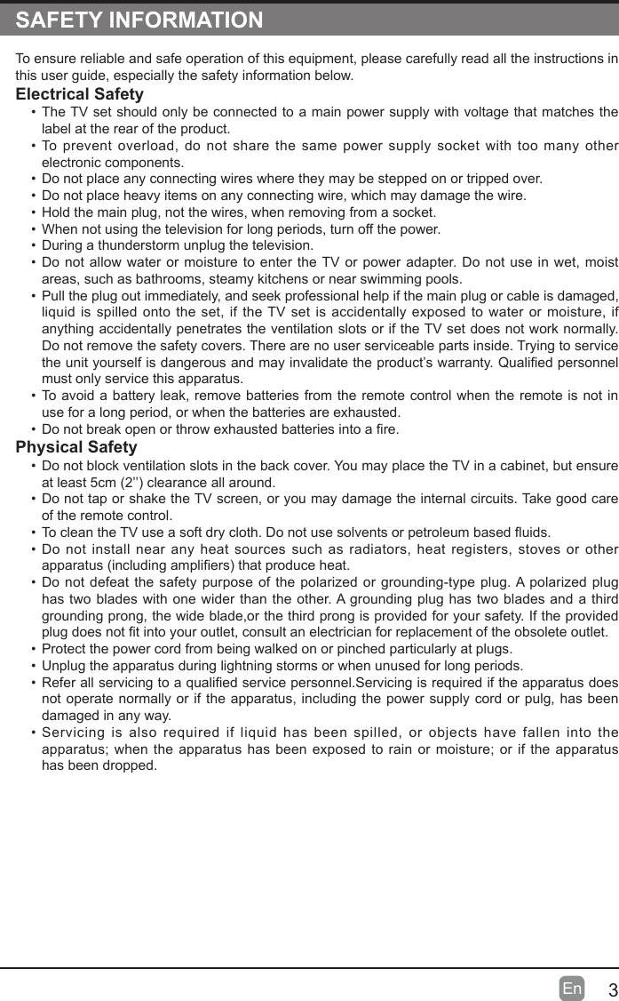 3En  SAFETY INFORMATIONTo ensure reliable and safe operation of this equipment, please carefully read all the instructions in this user guide, especially the safety information below.Electrical Safety &bull; The TV set should only be connected to a main power supply with voltage that matches the label at the rear of the product.&bull; To prevent overload, do not share the same power supply socket with too many other electronic components.&bull; Do not place any connecting wires where they may be stepped on or tripped over.&bull; Do not place heavy items on any connecting wire, which may damage the wire.&bull; Hold the main plug, not the wires, when removing from a socket.&bull; When not using the television for long periods, turn off the power.&bull; During a thunderstorm unplug the television.&bull; Do not allow water or moisture to enter the TV or power adapter. Do not use in wet, moist areas, such as bathrooms, steamy kitchens or near swimming pools.&bull; Pull the plug out immediately, and seek professional help if the main plug or cable is damaged, liquid is spilled onto the set, if the TV set is accidentally exposed to water or moisture, if anything accidentally penetrates the ventilation slots or if the TV set does not work normally.Do not remove the safety covers. There are no user serviceable parts inside. Trying to service theunityourselfisdangerousandmayinvalidatetheproduct&rsquo;swarranty.Qualiedpersonnelmust only service this apparatus.&bull; To avoid a battery leak, remove batteries from the remote control when the remote is not in use for a long period, or when the batteries are exhausted.&bull; Donotbreakopenorthrowexhaustedbatteriesintoare.Physical Safety &bull; Do not block ventilation slots in the back cover. You may place the TV in a cabinet, but ensure atleast5cm(2&rsquo;&rsquo;)clearanceallaround.&bull; Do not tap or shake the TV screen, or you may damage the internal circuits. Take good care of the remote control.&bull; TocleantheTVuseasoftdrycloth.Donotusesolventsorpetroleumbaseduids.&bull; Do not install near any heat sources such as radiators, heat registers, stoves or other apparatus(includingampliers)thatproduceheat.&bull; Do not defeat the safety purpose of the polarized or grounding-type plug. A polarized plug has two blades with one wider than the other. A grounding plug has two blades and a third grounding prong, the wide blade,or the third prong is provided for your safety. If the provided plugdoesnottintoyouroutlet,consultanelectricianforreplacementoftheobsoleteoutlet.&bull; Protect the power cord from being walked on or pinched particularly at plugs. &bull; Unplug the apparatus during lightning storms or when unused for long periods.&bull; Referallservicingtoaqualiedservicepersonnel.Servicingisrequirediftheapparatusdoesnot operate normally or if the apparatus, including the power supply cord or pulg, has been damaged in any way.&bull; Servicing is also required if liquid has been spilled, or objects have fallen into the apparatus;when theapparatushasbeenexposed torainormoisture;or iftheapparatus has been dropped.