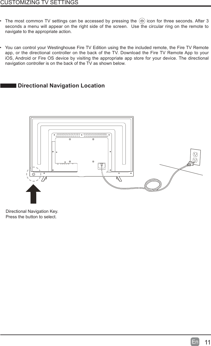 11En  CUSTOMIZING TV SETTINGS&bull; The most common TV settings can be accessed by pressing the      icon for three seconds. After 3 seconds a menu will appear on the right side of the screen.  Use the circular ring on the remote to navigate to the appropriate action.&bull; You can control your Westinghouse Fire TV Edition using the the included remote, the Fire TV Remote app, or the directional controller on the back of the TV. Download the Fire TV Remote App to your iOS, Android or Fire OS device by visiting the appropriate app store for your device. The directional navigation controller is on the back of the TV as shown below. Directional Navigation LocationQUICK START GUIDEAAA batteriesPilasAAAUser ManualManual del usuarioWhat&rsquo;s in the boxQuick Start GuideGu&iacute;a de inicio r&aacute;pidoScrewsTornillosStandsSoportes4. Coloque las pilas en el control remoto por voz y presione el bot&oacute;n de encendido para prender el televisorAbra la parte trasera del control remoto, como se ilustra, e inserte las pilasAAA incluidas. Presione el bot&oacute;n de encendido en el control remoto para prender el televisor.5. Complete la conﬁguraci&oacute;n en pantallaCon el control remoto, siga las instrucciones que aparecen en pantalla.Nota:  Si m&aacute;s tarde desea agregar otros dispositivos multimedia, simplemente dir&iacute;jase a Conﬁguraci&oacute;n > Entradas > Agregar.4. Insert batteries into your voice remote and press the power button to turn on your TVSD Card HDMI USB 2.0 USB 3.0 LAN L R Y PB PR OpticalRFLRVoice Remotewith Amazon AlexaControl remoto por voz con AmazonAlexaMicrophone Voice ButtonBackSelectNavigationRewindVolumePowerHomeMenu/MutePlay/PauseFast ForwardPrime VideoNetﬂixAmazon MusicPrime VideoAmazon MusicTip: For fast access to TVsettings press and hold     for 3 secondsMicr&oacute;fonoBot&oacute;n de vozSeleccionarRetrocederNavegaci&oacute;nRebobinarVolumenInicioMen&uacute;/SilenciarReproducir/PausarPrimeVideoPara obtener acceso r&aacute;pido a la conﬁguraci&oacute;n del televisor, mantenga presionado durante 3segundosAprovecha al m&aacute;ximo tu televisor Westinghouse &ndash; Fire TV EditionCon&eacute;ctese a Internet e ingrese con su cuenta de AmazonConecte su televisor a Internet e ingrese con su cuenta de Amazon para usar los comandos de voz con tu control remoto de voz y disfrutar de miles de pel&iacute;culas y episodios de series de televisi&oacute;n, canciones, aplicaciones y juegos en tu televisor.Acerca de su control remoto por voz Westinghouse conAlexaSimplemente mantenga presionado el bot&oacute;n Voz y hable. Cuando termine de hablar, suelte el bot&oacute;n. Puede usar su voz para cambiar los canales o buscar pel&iacute;culas, programas de televisi&oacute;n, actores, directores, aplicaciones, juegos, etc.&bull; Simplemente diga lo siguiente:&bull; Reproducir &ldquo;El hombre en el castillo&rdquo;&bull; Buscar &ldquo;Transparente&rdquo;&bull; Abrir Netﬂix&bull; Encontrar comediasPara aprender m&aacute;s acerca de los comandos de voz que puede usar con su control remoto de voz Westinghouse con Alexa, visite www.amazon.com/help/ﬁretv/alexa. Mucho mejor con AmazonPrimeLos miembros de AmazonPrime obtienen acceso ilimitado a miles de pel&iacute;culas y episodios de programas de televisi&oacute;n con PrimeVideo, incluso programas originales premiados. Adem&aacute;s, millones de canciones con PrimeMusic y almacenamiento de fotos ilimitado con PrimePhotos.You can control your Westinghouse Fire TV Edition using the Fire TV Remote app. Download the Fire TV Remote App to your iOS, Android or Fire OS device by visiting the appropriate app store for your device. You can also use the directional navigation keys on the back of the TV.QUICK START GUIDEAAA batteriesUser ManualQuick Start GuideVoice Remotewith Amazon AlexaScrewsStandsMicrophoneBackSelectNavigationRewindVolumePowerHomeMenu/MutePlay/PauseFast ForwardPrime VideoNetﬂixAmazon MusicPrime VideoAmazon MusicTip: For fast access to TVsettings press and hold     for 3 seconds1. Securely attach the stands to your TV Carefully remove the TV from the box and place it face down on a ﬂat, soft surface to prevent any damage or scratches to the screen. You can also use the packaging material as a cushion between the surface and the screen. Align the stands with the screw holes on the base of the TV. Secure the stands to the TV using the included screws. Turn the TV upright and place it in the desired location. your Wi-Fi network password to complete the connection. Your Wi-Fi password may be displayed on your router. Please note, this password is not your Amazon account password. Alternatively, you can connect your TV to the Internet using an Ethernet cable (sold separately).&bull;  Ensure your Internet is working properly. Restarting your router and modem will solve most Wi-Fi network issues.Remote PairingHaving trouble with your remote? First, remove and reinsert the batteries in your remote. The remote should automatically pair with your TV. If your remote isn't discovered, press and hold the Home      button for 10 seconds.For more troubleshooting and information, go to  http://westinghouseelectronics.com/support/.Important Product Information Regarding your Westinghouse - Fire TV EditionFor safety, compliance, recycling, and other important information regarding your TV, please refer to included user manual.You can also ﬁnd the TV Warranty, User Manual, Customer Service contact information at  http://westinghouseelectronics.com/support/Amazon Terms &amp; PoliciesBefore using Westinghouse &ndash; Fire TV Edition, please read the terms located at  www.amazon.com/deviceservices/support. Please also read all terms and policies for services related to Westinghouse &ndash; Fire TV Edition, including but not limited to the Amazon privacy notice located at www.amazon.com/privacy and any other terms or usage provisions accessible through the www.amazon.com website. All terms, notices, policies and provisions are, collectively, the &ldquo;Agreements&rdquo;.3. Plug in your TVPlug the TV power cable into a nearby power outlet.4. Insert batteries into your voice remote and Directional Navigation Key.Press the button to select.1. Securely attach the stands to your TV Carefully remove the TV from the box and place it face down on a ﬂat, soft surface to prevent any damage or scratches to the screen. You can also use the packaging material as a cushion between the surface and the screen. Align the stands with the screw holes on the base of the TV. Secure the stands to the TV using the included screws. Turn the TV upright and place it in the desired location. Note: Tips &amp; TroubleshootingWi-Fi&bull;  If your Wi-Fi network displays a lock icon next to it, you will need to enter your Wi-Fi network password to complete the connection. Your Wi-Fi password may be displayed on your router. Please note, this password is not your Amazon account password.  Alternatively, you can connect your TV to the Internet using an Ethernet cable (sold separately).&bull;  Ensure your Internet is working properly. Restarting your router and modem will solve most Wi-Fi network issues.Remote PairingHaving trouble with your remote? First, remove and reinsert the batteries in your remote. The remote should automatically pair with your TV. If your remote isn't discovered, press and hold the Home      button for 10 seconds.For more troubleshooting and information, go to  http://westinghouseelectronics.com/support/.Important Product Information Regarding your Westinghouse - Fire TV EditionFor safety, compliance, recycling, and other important information regarding your TV, please refer to included user manual.You can also ﬁnd the TV Warranty, User Manual, Customer Service contact information at  http://westinghouseelectronics.com/support/.Amazon Terms &amp; PoliciesBefore using Westinghouse &ndash; Fire TV Edition, please read the terms located at  www.amazon.com/deviceservices/support. Please also read all terms and policies for services related to Westinghouse &ndash; Fire TV Edition, including but not limited to the Amazon privacy notice located at www.amazon.com/privacy and any other terms or usage provisions accessible through the www.amazon.com website. All terms, notices, policies and provisions are, collectively, the &ldquo;Agreements&rdquo;.By using Westinghouse &ndash; Fire TV Edition you agree to be bound by the terms of the Agreements.Get the most out of your Westinghouse &ndash; Fire TV EditionConnect to the Internet and sign in with your Amazon accountConnect your TV to the Internet and sign in with your Amazon account to use voice commands with your voice remote and to enjoy thousands of movies and TV episodes, songs, apps, and games on your TV.About your Westinghouse Voice Remote with AlexaSimply press and hold the Voice button      and speak. Release the button when you are done speaking. You can use your voice to change channels or search for movies, TV shows, actors, directors, apps, games, and more.Simply say:&bull;  Play The Man in the High Castle&bull;  Search for Transparent&bull;  Launch Netﬂix&bull;  Find comedy moviesTo learn more about voice commands you can use with your Westinghouse voice remote with Alexa, visit www.amazon.com/deviceservices/support. Even better with Amazon PrimeAmazon Prime members get unlimited access to thousands of movies and TV episodes with Prime Video, including award-winning originals. Plus, millions of songs with Prime Music and unlimited photo storage with Prime Photos.3. Plug in your TVPlug the TV power cable into a nearby power outlet.2. Connect TV antenna and multimedia devices If you are using an antenna with your TV, connect the coaxial cable from your antenna to the RF input on the back of the TV. Use HDMI cables to connect multimedia devices such as your cable or satellite set-top box, DVD player, or a game console to your TV. Use an optical or HDMI ARC compatible cable in HDMI input 1 to connect your TV to an AV receiver or digital sound bar for multichannel sound output. Open the back of the remote, as shown, and insert the included AAA batteries. Press the Power button on the remote to turn the TV on.5. Complete the on-screen setupUsing your remote, follow the on-screen instructions.Note: If you want to add other multimedia devices later, simply go to Settings > Inputs > Add.Amazon, Prime, Fire, Alexa, and all related logos are trademarks of Amazon.com, Inc. or its affiliates. Note:  If you plan to mount your TV on a wall, do not install the feet. Use the screw holes in the back of the TV to secure the TV to the wall mount per wall mount manufacturer's instructions.You may also skip this step and connect your antenna and devices at a later time.Westinghouse Warranty And Westinghouse Hardware Compliance InfoThis Product (including any accessories included in the original packaging) as supplied and distributed in new condition, is warranted by Westinghouse (Westinghouse or the Warrantor) to the original consumer purchaser against defects in material and workmanship ("Warranty") as follows:1. PARTS AND LABOR : For a period of one (1) year from date of original consumer purchase, if this Product or any functional part is determined by Westinghouse, or a Westinghouse authorized service provider, to be defective, at Westinghouse&rsquo;s sole option and discretion, Westinghouse will (i) repair, at no charge to the original consumer, with new or rebuilt replacement functional parts in exchange for defective functional parts, or (ii) replace the Product, with new or re-certiﬁed product of similar or better speciﬁcation, or (iii) provide refund of original purchase price. Replacement Product or parts are warranted for either the remainder of the original warranty period or ninety (90) days from the date of replacement, whichever is longer. After the applicable Warranty periods, the purchaser must pay for all parts and labor costs.2. SHIPPING COSTS: Notwithstanding the foregoing, the original consumer is responsible for any shipping charges incurred to ship the Product or part(s) to Westinghouse or to a Westinghouse authorized customer service provider, for diagnosis, repair, replacement or refund. However, Westinghouse will pay for return shipping to the customer. Products shipped back to Westinghouse or a Westignhouse authorized service provider must be in its original packaging or in packaging with an equal degree of protection.To obtain Warranty Service and Troubleshooting information, please call the Toll Free Customer Service Line at:  (1-855-697-3454)Please have your model and serial number available along with your date of purchase.You can also visit us online and REGISTER your Westinghouse product at:www.westinghouse.comProof of purchase in the form of a bill of sale or receipted invoice evidencing that the Product is within the applicable Warranty period(s), MUST be presented to Westinghouse in order to obtain the requested service.Exclusions and Limitations:This Warranty covers manufacturing defects in materials and workmanship encountered in the normal, non-commercial use of the Product, and does not cover (a) damage or failure caused by or attributable to abuse, misuse, failure to follow instructions, improper installation or maintenance, alteration, accident, or excess voltage or current; (b) improper or incorrectly performed repairs by non-authorized service facilities; (c) onsite consumer instruction or adjustments; (d) transportation, shipping, delivery, insurance, installation or set-up costs; (e) costs of product removal, transportation or reinstallation costs; (f) ordinary wear and tear, cosmetic damage or damage due to acts of nature or accident; (g) commercial use of the Product; (h) modiﬁcation of, or to any part of the Product. In addition, this Warranty does not cover images "burnt" into the screen. This Warranty applies to the original consumer only and does not cover products sold AS IS or WITH ALL FAULTS, or consumables (e.g., fuses, batteries, bulbs etc.), and the Warranty is invalid if the factory-applied serial number has been altered or removed from the Product. This Warranty is valid only in the United States, and only applies to products purchased and serviced in the United States. All replaced parts and products, and products on which a refund is made, become the property of Westinghouse.NO WARRANTIES, WHETHER EXPRESS OR IMPLIED, INCLUDING, BUT NOT LIMITED TO, ANY IMPLIED WARRANTIES OF MERCHANTABILITY OR FITNESS FOR A PARTICULAR PURPOSE, OTHER THAN THOSE EXPRESSLY DESCRIBED ABOVE SHALL APPLY. THE WARRANTOR FURTHER DISCLAIMS ALL WARRANTIES AFTER THE EXPRESS WARRANTY PERIOD STATED ABOVE. NO OTHER EXPRESS WARRANTY OR GUARANTY GIVEN BY ANY PERSON, FIRM OR ENTITY WITH RESPECT TO THE PRODUCT SHALL BE BINDING ON THE WARRANTOR. REPAIR, REPLACEMENT, OR REFUND OF THE ORIGINAL PURCHASE PRICE, AT THE WARRANTOR'S SOLE DISCRETION, ARE THE EXCLUSIVE REMEDIES OF THE CONSUMER. THE WARRANTOR SHALL NOT BE LIABLE FOR ANY INCIDENTAL OR CONSEQUENTIAL DAMAGES CAUSED BY THE USE, MISUSE OR INABILITY TO USE THE PRODUCT. NOTWITHSTANDING THE FOREGOING, CONSUMER'S RECOVERY SHALL NOT EXCEED THE PURCHASE PRICE OF THE PRODUCT. THIS WARRANTY SHALL NOT EXTEND TO ANYONE OTHER THAN THE ORIGINAL CONSUMER WHO PURCHASED THE PRODUCT AND IS NOT TRANSFERABLE. WESTINGHOUSE RETAINS THE RIGHT TO CHANGE THIS WARRANTY AT ANY TIME WITHOUT NOTICE.Some states do not allow the exclusion or limitation of incidental or consequential damages, or allow limitations on warranties, so the above limitations or exclusions may not apply to you. This Warranty gives you speciﬁc rights, and you may have other rights, which vary from state to state.Please send all correspondence to:Westinghouse  c/o Westinghouse LLC Customer Service customerservice@westinghousecom1-800-701-06802. Conecte la antena de televisi&oacute;n y los dispositivos multimedia Si usa una antena con el televisor, conecte el cable coaxial de la antena a la entrada RF en la parte posterior del televisor. Use los cables HDMI para conectar al televisor dispositivos multimedia como el decodiﬁcador de televisi&oacute;n satelital o por cable, el reproductor de DVD o una consola de juegos. Use un cable &oacute;ptico o HDMI compatible con ARC en la entrada HDMI 1 para conectar su televisor a un receptor AV o parlante soundbar de sonido digital para obtener una salida de sonido multicanal.Nota:   Puede saltarse este paso y conectar la antena y los dispositivos m&aacute;s tarde.1. Ajuste los soportes al televisor de manera segura Saca el televisor de la caja con cuidado y col&oacute;calo con el frente hacia abajo sobre una superﬁcie plana y suave para evitar que se da&ntilde;e o raye la pantalla. Tambi&eacute;n puede usar el material de empaquetado como colch&oacute;n entre la superﬁcie y la pantalla. Alinee los soportes con los agujeros para tornillos que se encuentran en la base del televisor. Fije los soportes al televisor con los tornillos incluidos. Pare el televisor y col&oacute;quelo en la ubicaci&oacute;n deseada.Nota: Si desea montar su televisor en una pared, no instale los pies. Use los agujeros para tornillos en la parte posterior del televisor para ﬁjarlo al montaje en la pared seg&uacute;n las instrucciones del fabricante del montaje.3. Enchufe el televisorEnchufe el cable de alimentaci&oacute;n del televisor a una toma el&eacute;ctrica cercana.OUTSIDE INSIDEBACKSIDEPANTONE BLACK CMATTE AQ DIELINEDATE BYWestinghouse QSG dieline.aiAI FILE 22-000810-01_RIT_QSG_US_S5.ai12.15.16 JWRIT QSG S5SEE BOM TAB FOR MATERIAL SPECFRONTSIDEPANTONE BLACK CMATTE AQDirectional Navigation Key.Press the button to select.