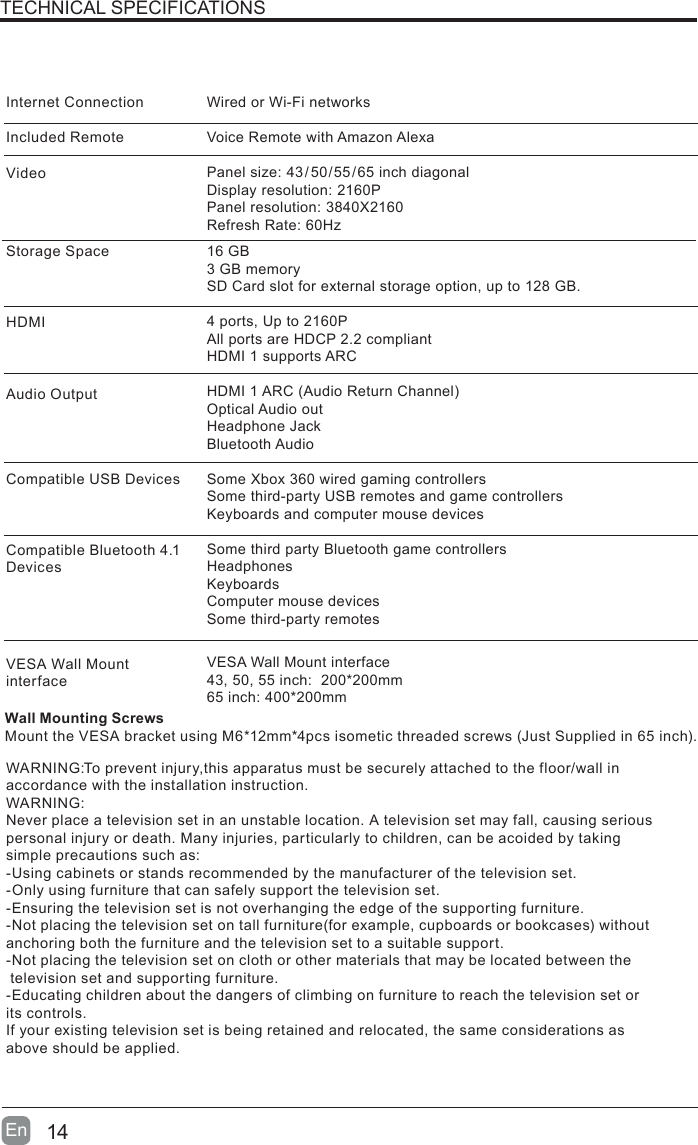 14En  TECHNICAL SPECIFICATIONSWired or Wi-Fi networksVoice Remote with Amazon Alexa Panel size: 43/50/55/65 inch diagonalDisplay resolution: 2160PPanel resolution: 3840X2160Refresh Rate: 60Hz16 GB 3 GB memorySD Card slot for external storage option, up to 128 GB. 4 ports, Up to 2160PAll ports are HDCP 2.2 compliantHDMI 1 supports ARCHDMI1ARC(AudioReturnChannel)Optical Audio outHeadphone JackBluetooth AudioSome Xbox 360 wired gaming controllersSome third-party USB remotes and game controllersKeyboards and computer mouse devicesSome third party Bluetooth game controllersHeadphonesKeyboardsComputer mouse devicesSome third-party remotesVESA Wall Mount interface43, 50, 55 inch:  200*200mm65 inch: 400*200mmInternet ConnectionIncluded RemoteVideoStorage SpaceHDMIAudio OutputCompatible USB DevicesCompatible Bluetooth 4.1 DevicesVESA Wall Mount interfaceWARNING:To prevent injury,this apparatus must be securely attached to the floor/wall in accordance with the installation instruction.WARNING:Never place a television set in an unstable location. A television set may fall, causing serious personal injury or death. Many injuries, particularly to children, can be acoided by taking simple precautions such as:-Using cabinets or stands recommended by the manufacturer of the television set.-Only using furniture that can safely support the television set.-Ensuring the television set is not overhanging the edge of the supporting furniture.-Notplacingthetelevisionsetontallfurniture(forexample,cupboardsorbookcases)withoutanchoring both the furniture and the television set to a suitable support.-Not placing the television set on cloth or other materials that may be located between the television set and supporting furniture.-Educating children about the dangers of climbing on furniture to reach the television set or its controls.If your existing television set is being retained and relocated, the same considerations as above should be applied.Wall Mounting ScrewsMounttheVESAbracketusingM6*12mm*4pcsisometicthreadedscrews(JustSuppliedin65inch).