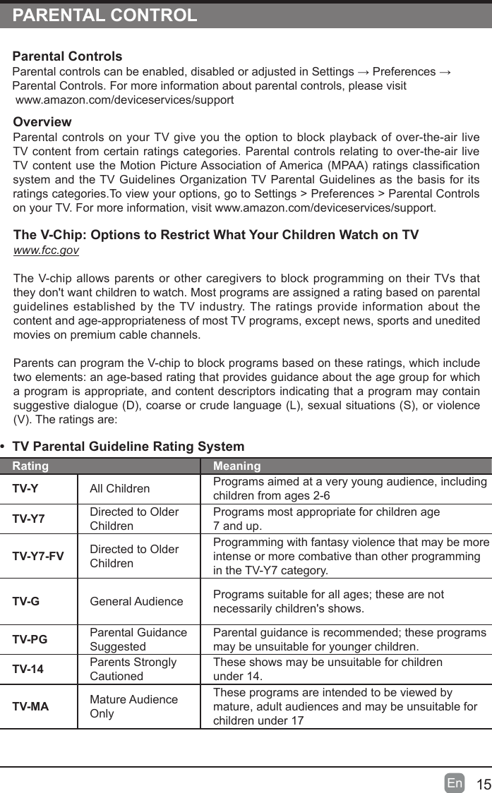 15En  PARENTAL CONTROLOverviewParental controls on your TV give you the option to block playback of over-the-air live TV content from certain ratings categories. Parental controls relating to over-the-air live TVcontentusetheMotionPictureAssociationofAmerica(MPAA)ratingsclassicationsystem and the TV Guidelines Organization TV Parental Guidelines as the basis for its ratings categories.To view your options, go to Settings &gt; Preferences &gt; Parental Controls on your TV. For more information, visit www.amazon.com/deviceservices/support.Parental ControlsParentalcontrolscanbeenabled,disabledoradjustedinSettings→Preferences→Parental Controls. For more information about parental controls, please visit www.amazon.com/deviceservices/support•  TV Parental Guideline Rating System Rating MeaningTV-Y All Children Programs aimed at a very young audience, including children from ages 2-6TV-Y7 Directed to Older ChildrenPrograms most appropriate for children age  7 and up.TV-Y7-FV Directed to Older ChildrenProgramming with fantasy violence that may be more intense or more combative than other programming in the TV-Y7 category.TV-G General Audience Programssuitableforallages;thesearenotnecessarily children&apos;s shows.TV-PG Parental Guidance SuggestedParentalguidanceisrecommended;theseprogramsmay be unsuitable for younger children.TV-14 Parents Strongly CautionedThese shows may be unsuitable for children  under 14.TV-MA Mature Audience OnlyThese programs are intended to be viewed by mature, adult audiences and may be unsuitable for children under 17The V-Chip: Options to Restrict What Your Children Watch on TVwww.fcc.govThe V-chip allows parents or other caregivers to block programming on their TVs that they don&apos;t want children to watch. Most programs are assigned a rating based on parental guidelines established by the TV industry. The ratings provide information about the content and age-appropriateness of most TV programs, except news, sports and unedited movies on premium cable channels.Parents can program the V-chip to block programs based on these ratings, which include two elements: an age-based rating that provides guidance about the age group for which a program is appropriate, and content descriptors indicating that a program may contain suggestivedialogue(D),coarseorcrudelanguage(L),sexualsituations(S),orviolence(V).Theratingsare: