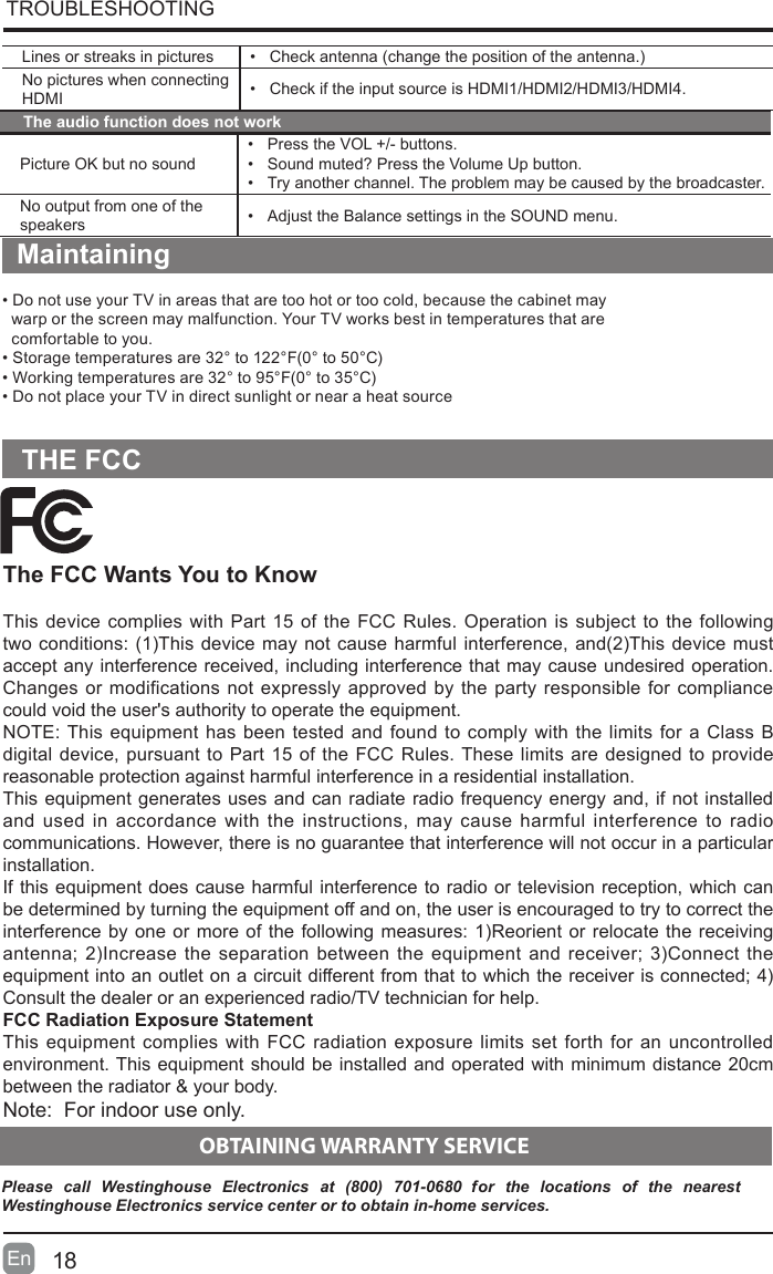 Lines or streaks in pictures &bull; Checkantenna(changethepositionoftheantenna.)No pictures when connecting HDMI &bull; Check if the input source is HDMI1/HDMI2/HDMI3/HDMI4.TROUBLESHOOTING The audio function does not workPicture OK but no sound&bull; Press the VOL +/- buttons.&bull; Sound muted? Press the Volume Up button.&bull; Try another channel. The problem may be caused by the broadcaster.No output from one of the speakers &bull; Adjust the Balance settings in the SOUND menu.Maintaining&bull;DonotuseyourTVinareasthataretoohotortoocold,becausethecabinetmay   warp or the screen may malfunction. Your TV works best in temperatures that are    comfortable to you.&bull;Storagetemperaturesare32&deg;to122&deg;F(0&deg;to50&deg;C)&bull;Workingtemperaturesare32&deg;to95&deg;F(0&deg;to35&deg;C)&bull;DonotplaceyourTVindirectsunlightornearaheatsourceThe FCC Wants You to KnowThis device complies with Part 15 of the FCC Rules. Operation is subject to the following twoconditions:(1)Thisdevicemaynotcauseharmfulinterference,and(2)Thisdevicemustaccept any interference received, including interference that may cause undesired operation. Changes or modifications not expressly approved by the party responsible for compliance could void the user's authority to operate the equipment.NOTE: This equipment has been tested and found to comply with the limits for a Class B digital device, pursuant to Part 15 of the FCC Rules. These limits are designed to provide reasonable protection against harmful interference in a residential installation.This equipment generates uses and can radiate radio frequency energy and, if not installed and used in accordance with the instructions, may cause harmful interference to radio communications. However, there is no guarantee that interference will not occur in a particular installation. If this equipment does cause harmful interference to radio or television reception, which can be determined by turning the equipment off and on, the user is encouraged to try to correct the interferencebyoneormoreofthefollowingmeasures:1)Reorientorrelocatethe receivingantenna;2)Increasetheseparationbetweentheequipmentandreceiver;3)Connecttheequipmentintoanoutletonacircuitdifferentfromthattowhichthereceiverisconnected;4)Consult the dealer or an experienced radio/TV technician for help.FCC Radiation Exposure StatementThis equipment complies with FCC radiation exposure limits set forth for an uncontrolled environment. This equipment should be installed and operated with minimum distance 20cm between the radiator &amp; your body.Note:  For indoor use only.THE FCC18En    OBTAINING WARRANTY SERVICEPlease  call  Westinghouse  Electronics  at  (800)  701-0680  for  the  locations  of  the  nearest Westinghouse Electronics service center or to obtain in-home services.