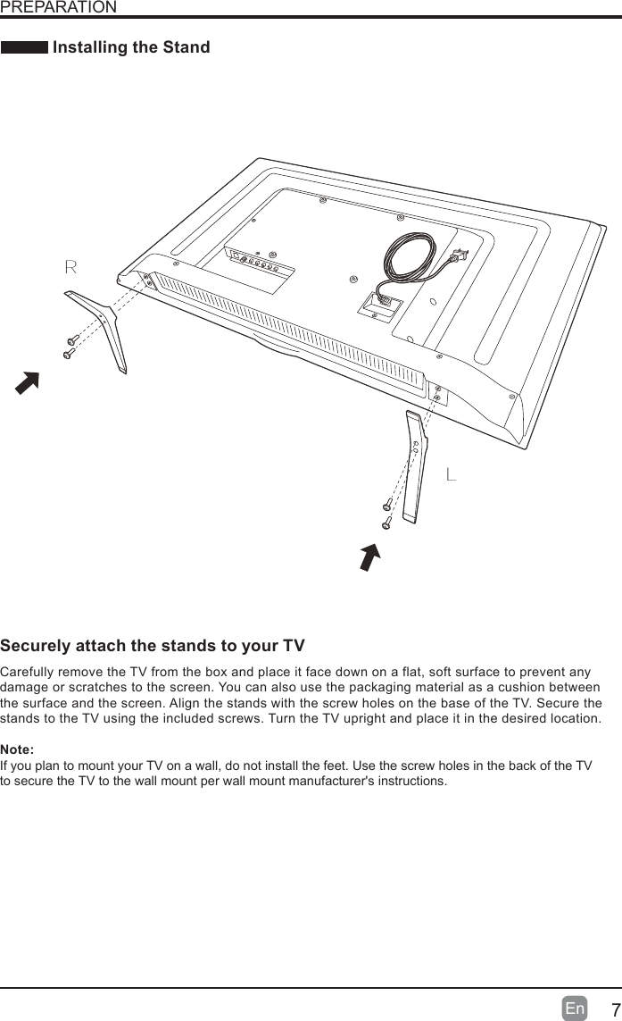 7En   Installing the StandPREPARATIONLRCarefully remove the TV from the box and place it face down on a flat,  soft surface to prevent any damage or scratches to the screen. You can also use the packaging material as a cushion between the surface and the screen. Align the stands with the screw holes on the base of the TV. Secure the stands to the TV using the included screws. Turn the TV upright and place it in the desired location.Note:If you plan to mount your TV on a wall, do not install the feet. Use the screw holes in the back of the TV  to secure the TV to the wall mount per wall mount manufacturer&apos;s instructions.Securely attach the stands to your TV Voice Remotewith Amazon Alexa
